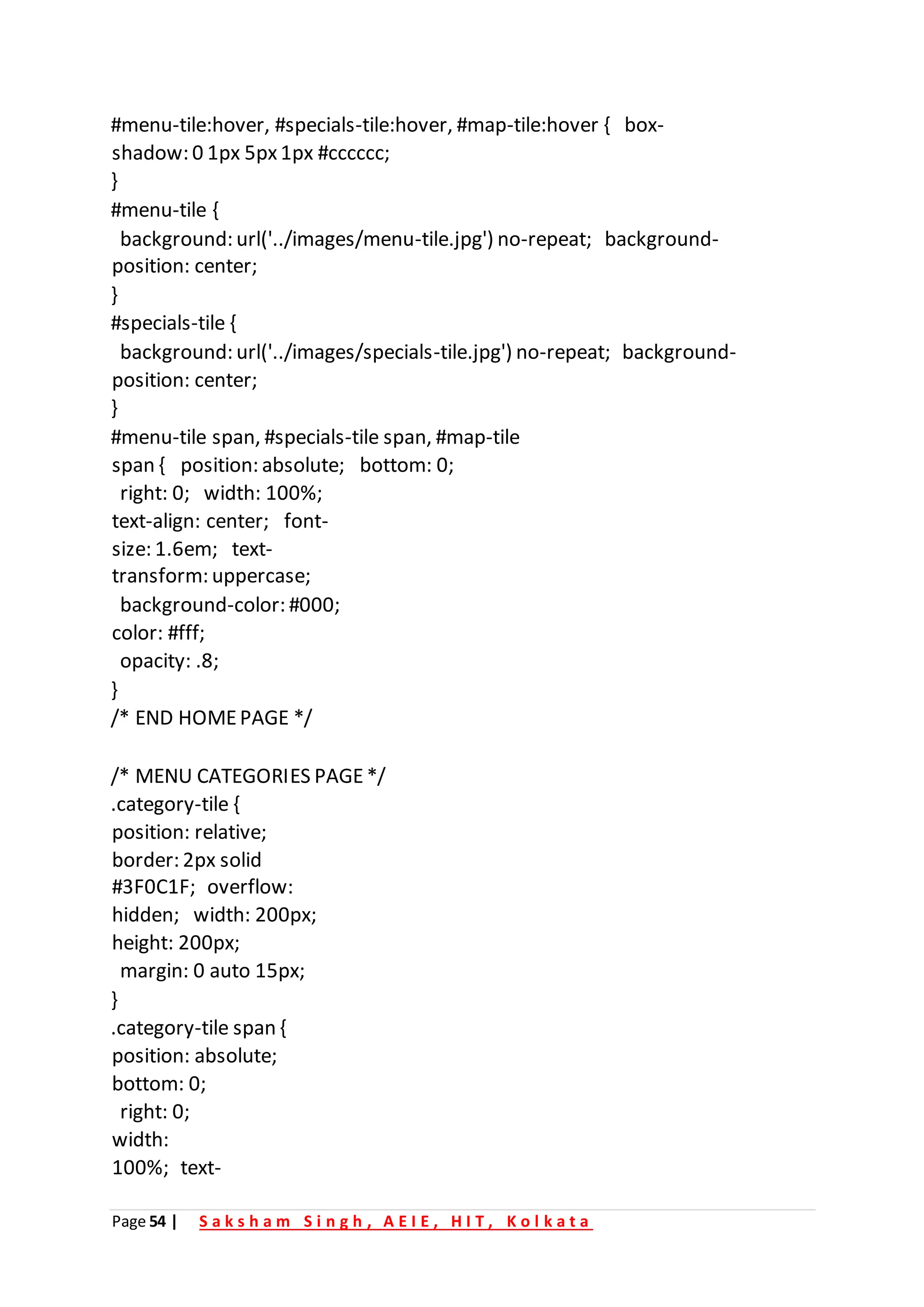 Page 54 | S a k s h a m S i n g h , A E I E , H I T , K o l k a t a
#menu-tile:hover, #specials-tile:hover, #map-tile:hover { box-
shadow: 0 1px 5px1px #cccccc;
}
#menu-tile {
background: url('../images/menu-tile.jpg') no-repeat; background-
position: center;
}
#specials-tile {
background: url('../images/specials-tile.jpg') no-repeat; background-
position: center;
}
#menu-tile span, #specials-tile span, #map-tile
span { position: absolute; bottom: 0;
right: 0; width: 100%;
text-align: center; font-
size: 1.6em; text-
transform: uppercase;
background-color: #000;
color: #fff;
opacity: .8;
}
/* END HOMEPAGE */
/* MENU CATEGORIES PAGE*/
.category-tile {
position: relative;
border: 2px solid
#3F0C1F; overflow:
hidden; width: 200px;
height: 200px;
margin: 0 auto 15px;
}
.category-tile span {
position: absolute;
bottom: 0;
right: 0;
width:
100%; text-
 