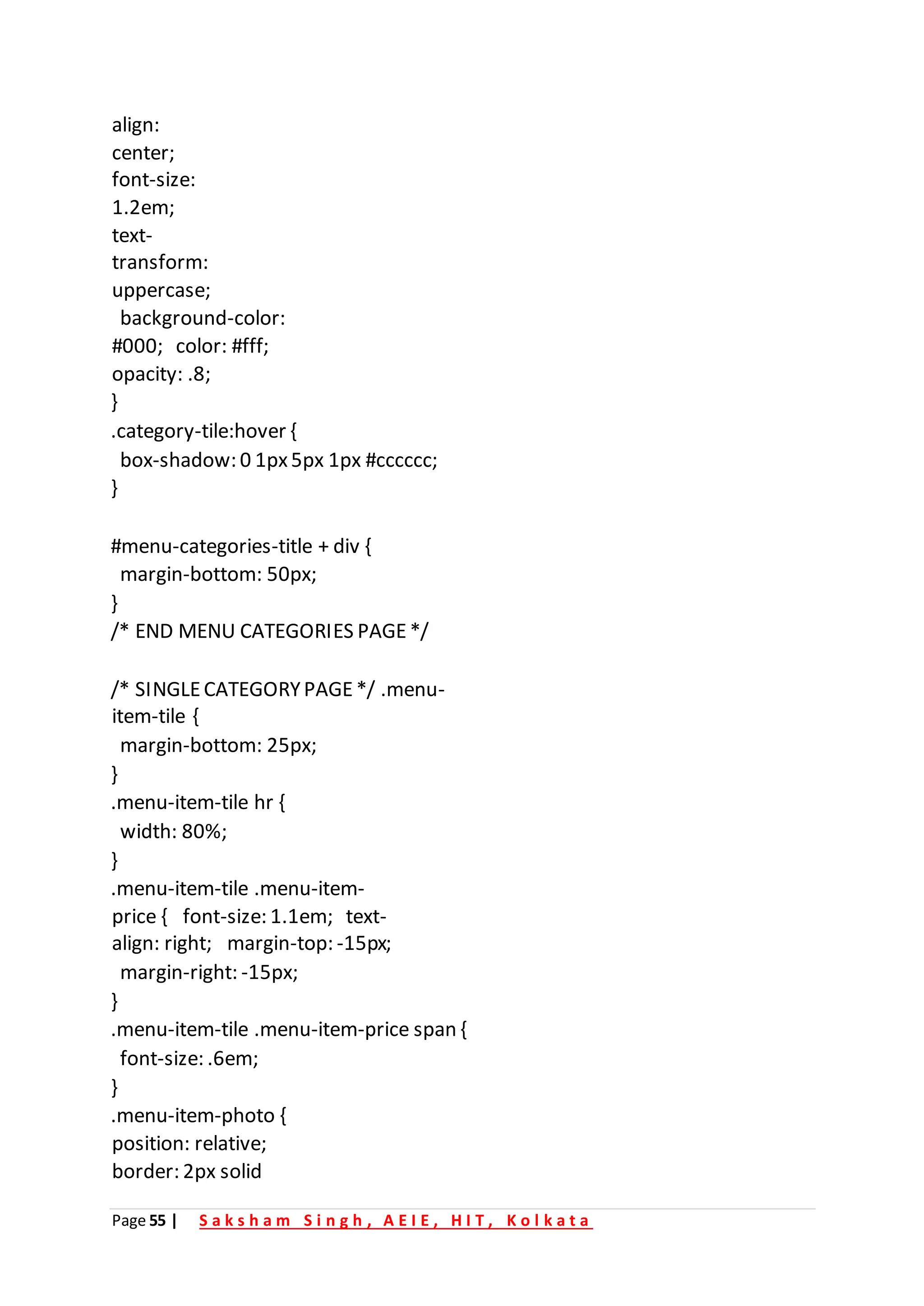 Page 55 | S a k s h a m S i n g h , A E I E , H I T , K o l k a t a
align:
center;
font-size:
1.2em;
text-
transform:
uppercase;
background-color:
#000; color: #fff;
opacity: .8;
}
.category-tile:hover {
box-shadow: 0 1px5px 1px #cccccc;
}
#menu-categories-title + div {
margin-bottom: 50px;
}
/* END MENU CATEGORIES PAGE*/
/* SINGLECATEGORYPAGE*/ .menu-
item-tile {
margin-bottom: 25px;
}
.menu-item-tile hr {
width: 80%;
}
.menu-item-tile .menu-item-
price { font-size: 1.1em; text-
align: right; margin-top: -15px;
margin-right: -15px;
}
.menu-item-tile .menu-item-price span {
font-size: .6em;
}
.menu-item-photo {
position: relative;
border: 2px solid
 