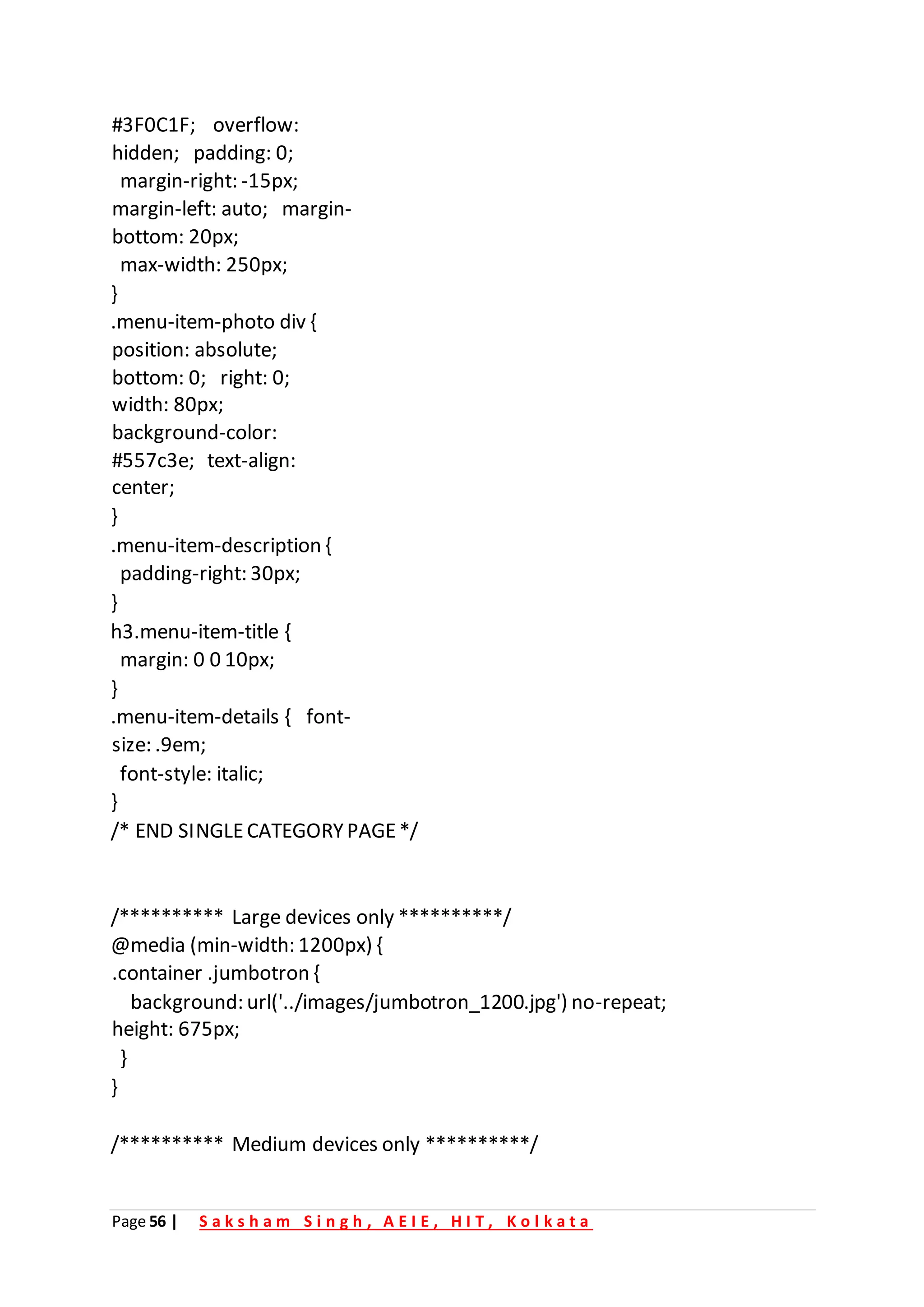 Page 56 | S a k s h a m S i n g h , A E I E , H I T , K o l k a t a
#3F0C1F; overflow:
hidden; padding: 0;
margin-right: -15px;
margin-left: auto; margin-
bottom: 20px;
max-width: 250px;
}
.menu-item-photo div {
position: absolute;
bottom: 0; right: 0;
width: 80px;
background-color:
#557c3e; text-align:
center;
}
.menu-item-description {
padding-right: 30px;
}
h3.menu-item-title {
margin: 0 0 10px;
}
.menu-item-details { font-
size: .9em;
font-style: italic;
}
/* END SINGLECATEGORYPAGE*/
/********** Large devices only **********/
@media (min-width: 1200px) {
.container .jumbotron {
background: url('../images/jumbotron_1200.jpg') no-repeat;
height: 675px;
}
}
/********** Medium devices only **********/
 