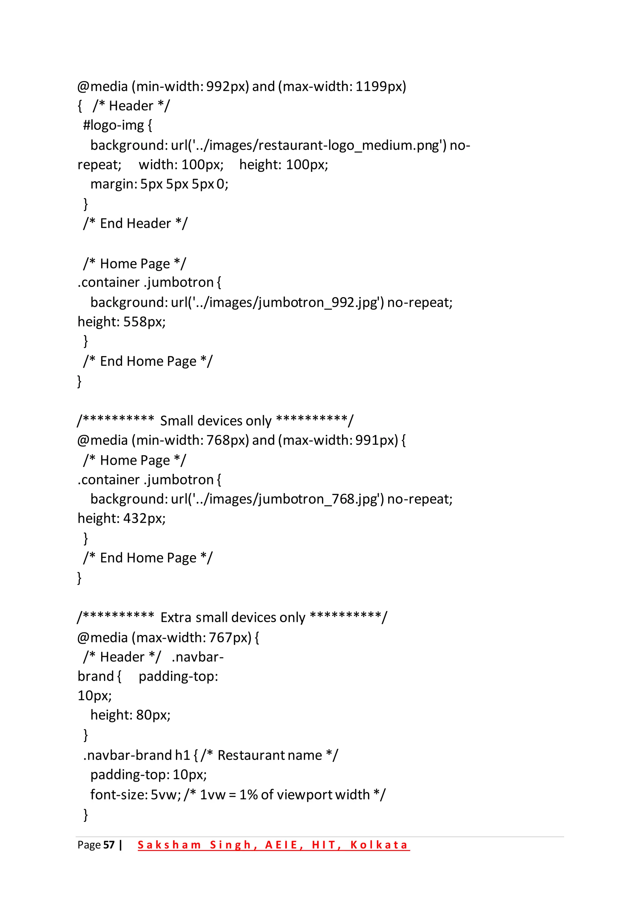 Page 57 | S a k s h a m S i n g h , A E I E , H I T , K o l k a t a
@media (min-width: 992px) and (max-width: 1199px)
{ /* Header */
#logo-img {
background: url('../images/restaurant-logo_medium.png') no-
repeat; width: 100px; height: 100px;
margin: 5px 5px 5px0;
}
/* End Header */
/* Home Page */
.container .jumbotron {
background: url('../images/jumbotron_992.jpg') no-repeat;
height: 558px;
}
/* End Home Page */
}
/********** Small devices only **********/
@media (min-width: 768px) and (max-width: 991px) {
/* Home Page */
.container .jumbotron {
background: url('../images/jumbotron_768.jpg') no-repeat;
height: 432px;
}
/* End Home Page */
}
/********** Extra small devices only **********/
@media (max-width: 767px) {
/* Header */ .navbar-
brand { padding-top:
10px;
height: 80px;
}
.navbar-brand h1 { /* Restaurantname */
padding-top: 10px;
font-size: 5vw; /* 1vw = 1% of viewportwidth */
}
 