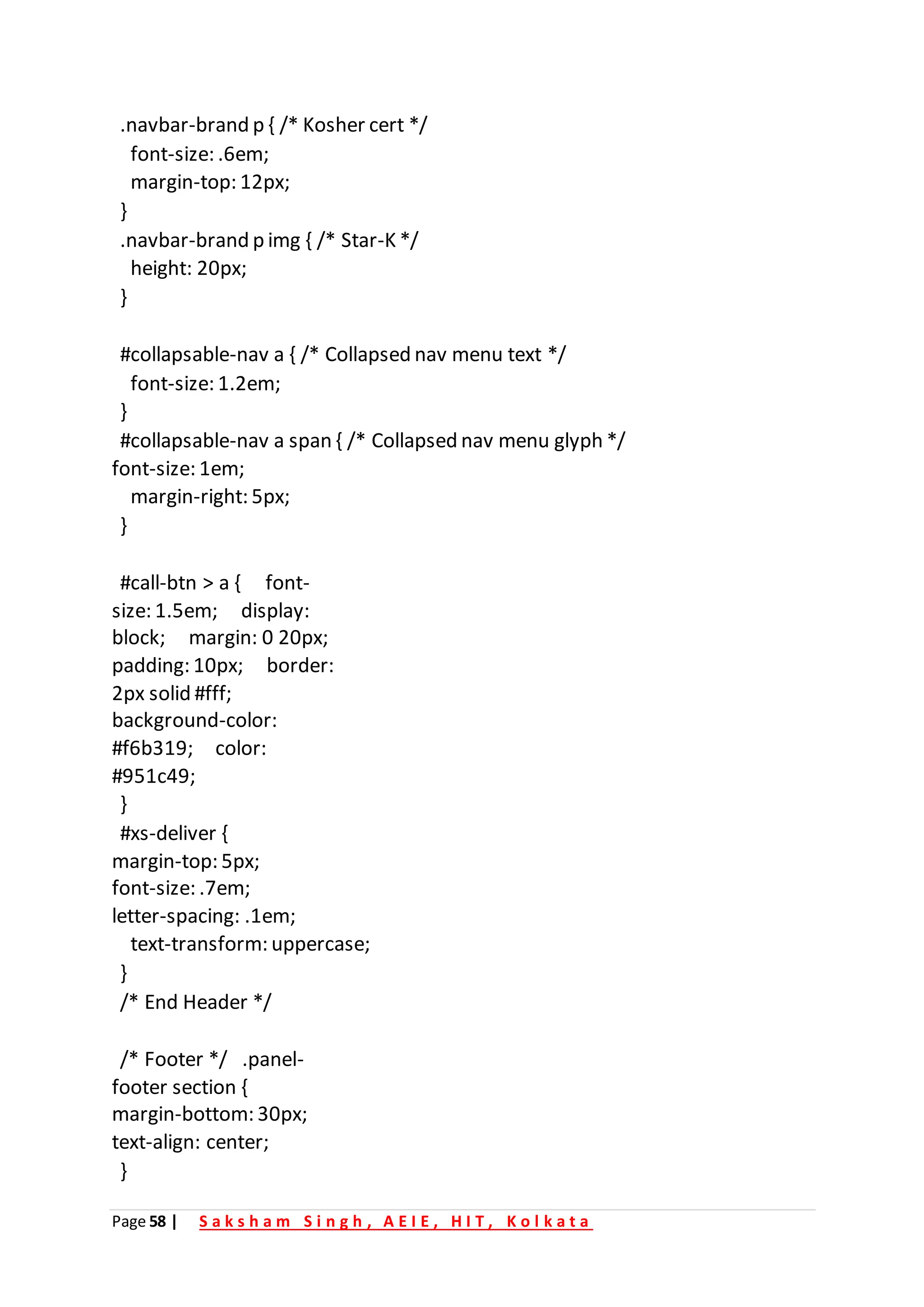 Page 58 | S a k s h a m S i n g h , A E I E , H I T , K o l k a t a
.navbar-brand p { /* Kosher cert */
font-size: .6em;
margin-top: 12px;
}
.navbar-brand p img { /* Star-K */
height: 20px;
}
#collapsable-nav a { /* Collapsed nav menu text */
font-size: 1.2em;
}
#collapsable-nav a span { /* Collapsed nav menu glyph */
font-size: 1em;
margin-right: 5px;
}
#call-btn > a { font-
size: 1.5em; display:
block; margin: 0 20px;
padding: 10px; border:
2px solid #fff;
background-color:
#f6b319; color:
#951c49;
}
#xs-deliver {
margin-top: 5px;
font-size: .7em;
letter-spacing: .1em;
text-transform: uppercase;
}
/* End Header */
/* Footer */ .panel-
footer section {
margin-bottom: 30px;
text-align: center;
}
 