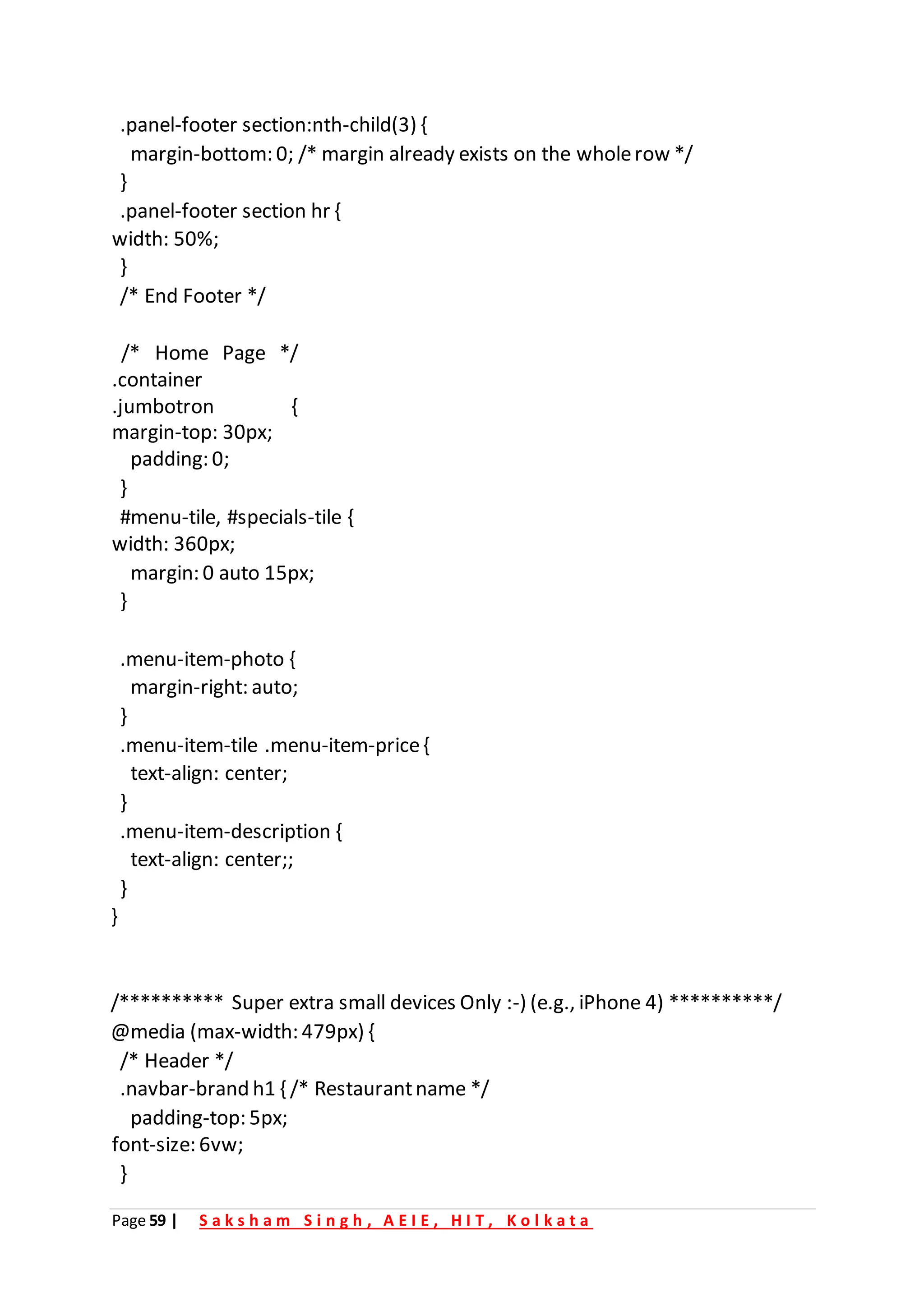 Page 59 | S a k s h a m S i n g h , A E I E , H I T , K o l k a t a
.panel-footer section:nth-child(3) {
margin-bottom: 0; /* margin already exists on the wholerow */
}
.panel-footer section hr {
width: 50%;
}
/* End Footer */
/* Home Page */
.container
.jumbotron {
margin-top: 30px;
padding: 0;
}
#menu-tile, #specials-tile {
width: 360px;
margin: 0 auto 15px;
}
.menu-item-photo {
margin-right: auto;
}
.menu-item-tile .menu-item-price{
text-align: center;
}
.menu-item-description {
text-align: center;;
}
}
/********** Super extra small devices Only :-) (e.g., iPhone 4) **********/
@media (max-width: 479px) {
/* Header */
.navbar-brand h1 { /* Restaurantname */
padding-top: 5px;
font-size: 6vw;
}
 