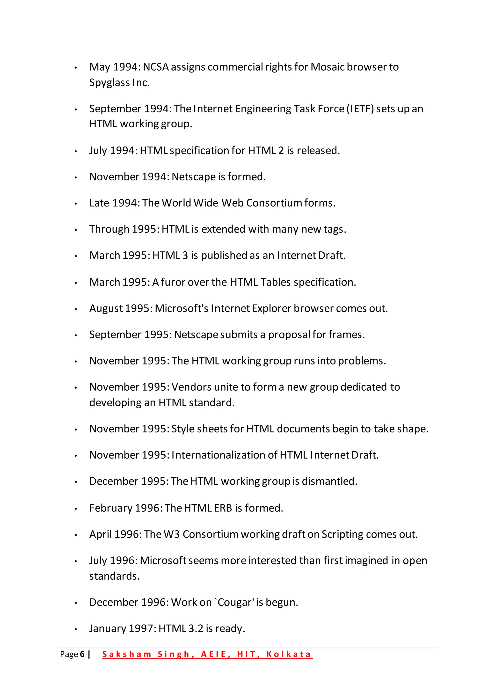 Page 6 | S a k s h a m S i n g h , A E I E , H I T , K o l k a t a
• May 1994: NCSA assigns commercialrights for Mosaic browser to
Spyglass Inc.
• September 1994: TheInternet Engineering Task Force(IETF) sets up an
HTML working group.
• July 1994: HTML specification for HTML 2 is released.
• November 1994: Netscape is formed.
• Late 1994: TheWorld Wide Web Consortium forms.
• Through 1995: HTML is extended with many new tags.
• March 1995: HTML 3 is published as an InternetDraft.
• March 1995: A furor over the HTML Tables specification.
• August1995: Microsoft's InternetExplorer browser comes out.
• September 1995: Netscapesubmits a proposalfor frames.
• November 1995: The HTML working group runs into problems.
• November 1995: Vendors unite to form a new group dedicated to
developing an HTML standard.
• November 1995: Style sheets for HTML documents begin to take shape.
• November 1995: Internationalization of HTML InternetDraft.
• December 1995: TheHTML working group is dismantled.
• February 1996: TheHTML ERB is formed.
• April 1996: TheW3 Consortium working drafton Scripting comes out.
• July 1996: Microsoftseems moreinterested than firstimagined in open
standards.
• December 1996: Work on `Cougar'is begun.
• January 1997: HTML 3.2 is ready.
 