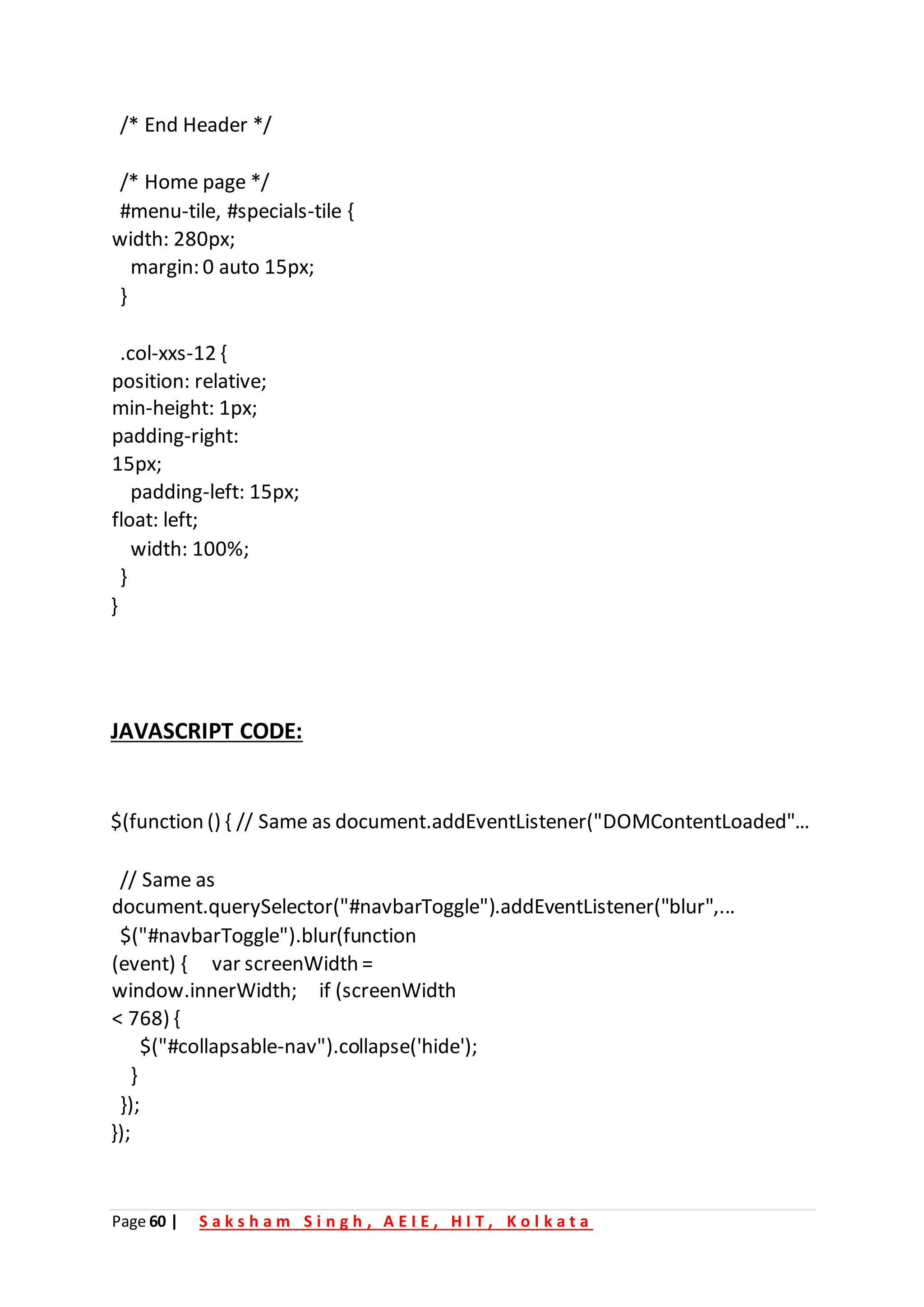 Page 60 | S a k s h a m S i n g h , A E I E , H I T , K o l k a t a
/* End Header */
/* Home page */
#menu-tile, #specials-tile {
width: 280px;
margin: 0 auto 15px;
}
.col-xxs-12 {
position: relative;
min-height: 1px;
padding-right:
15px;
padding-left: 15px;
float: left;
width: 100%;
}
}
JAVASCRIPT CODE:
$(function () { // Same as document.addEventListener("DOMContentLoaded"...
// Same as
document.querySelector("#navbarToggle").addEventListener("blur",...
$("#navbarToggle").blur(function
(event) { var screenWidth =
window.innerWidth; if (screenWidth
< 768) {
$("#collapsable-nav").collapse('hide');
}
});
});
 