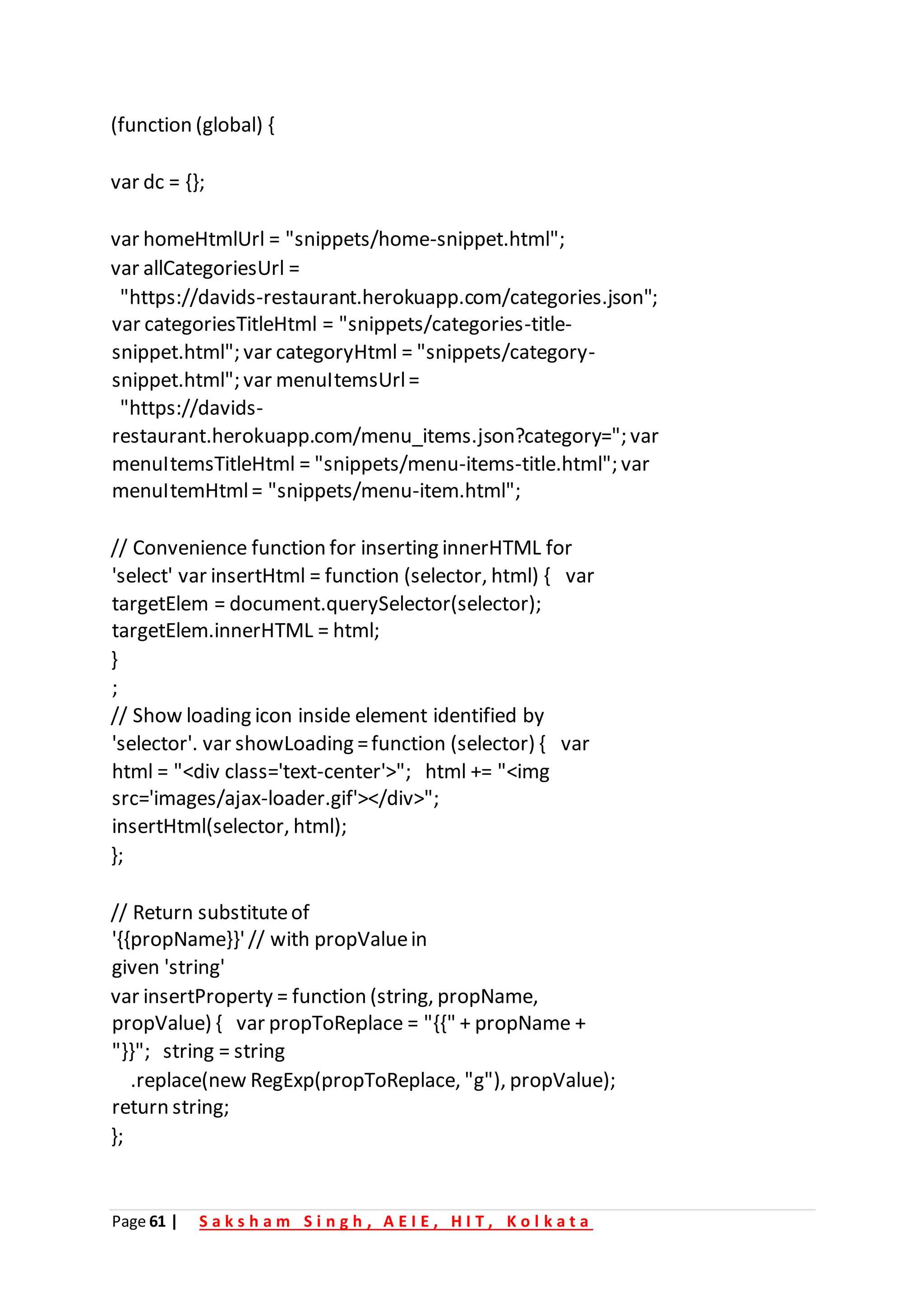 Page 61 | S a k s h a m S i n g h , A E I E , H I T , K o l k a t a
(function (global) {
var dc = {};
var homeHtmlUrl = "snippets/home-snippet.html";
var allCategoriesUrl =
"https://davids-restaurant.herokuapp.com/categories.json";
var categoriesTitleHtml = "snippets/categories-title-
snippet.html"; var categoryHtml = "snippets/category-
snippet.html"; var menuItemsUrl=
"https://davids-
restaurant.herokuapp.com/menu_items.json?category="; var
menuItemsTitleHtml = "snippets/menu-items-title.html"; var
menuItemHtml= "snippets/menu-item.html";
// Convenience function for inserting innerHTML for
'select' var insertHtml = function (selector, html) { var
targetElem = document.querySelector(selector);
targetElem.innerHTML = html;
}
;
// Show loading icon inside element identified by
'selector'. var showLoading =function (selector) { var
html = "<div class='text-center'>"; html += "<img
src='images/ajax-loader.gif'></div>";
insertHtml(selector, html);
};
// Return substituteof
'{{propName}}'// with propValuein
given 'string'
var insertProperty = function (string, propName,
propValue) { var propToReplace = "{{" + propName +
"}}"; string = string
.replace(new RegExp(propToReplace, "g"), propValue);
return string;
};
 