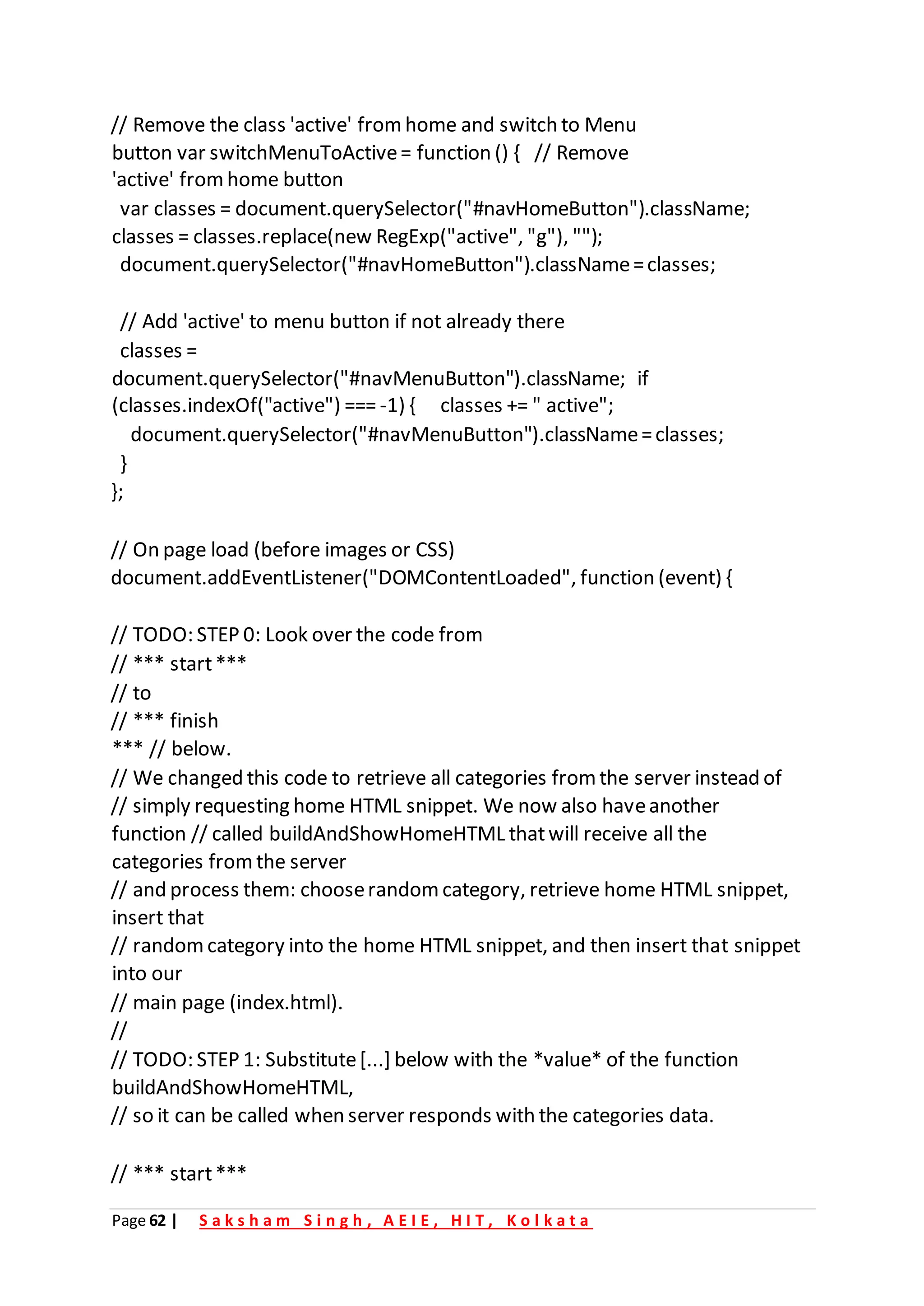 Page 62 | S a k s h a m S i n g h , A E I E , H I T , K o l k a t a
// Remove the class 'active' from home and switch to Menu
button var switchMenuToActive= function () { // Remove
'active' fromhome button
var classes = document.querySelector("#navHomeButton").className;
classes = classes.replace(new RegExp("active", "g"), "");
document.querySelector("#navHomeButton").className=classes;
// Add 'active' to menu button if not already there
classes =
document.querySelector("#navMenuButton").className; if
(classes.indexOf("active") === -1) { classes += " active";
document.querySelector("#navMenuButton").className=classes;
}
};
// On page load (before images or CSS)
document.addEventListener("DOMContentLoaded", function (event) {
// TODO: STEP 0: Look over the code from
// *** start***
// to
// *** finish
*** // below.
// We changed this code to retrieve all categories from the server instead of
// simply requesting home HTML snippet. We now also haveanother
function // called buildAndShowHomeHTML thatwill receive all the
categories fromthe server
// and process them: chooserandom category, retrieve home HTML snippet,
insert that
// random category into the home HTML snippet, and then insert that snippet
into our
// main page (index.html).
//
// TODO: STEP 1: Substitute[...] below with the *value* of the function
buildAndShowHomeHTML,
// so it can be called when server responds with the categories data.
// *** start***
 