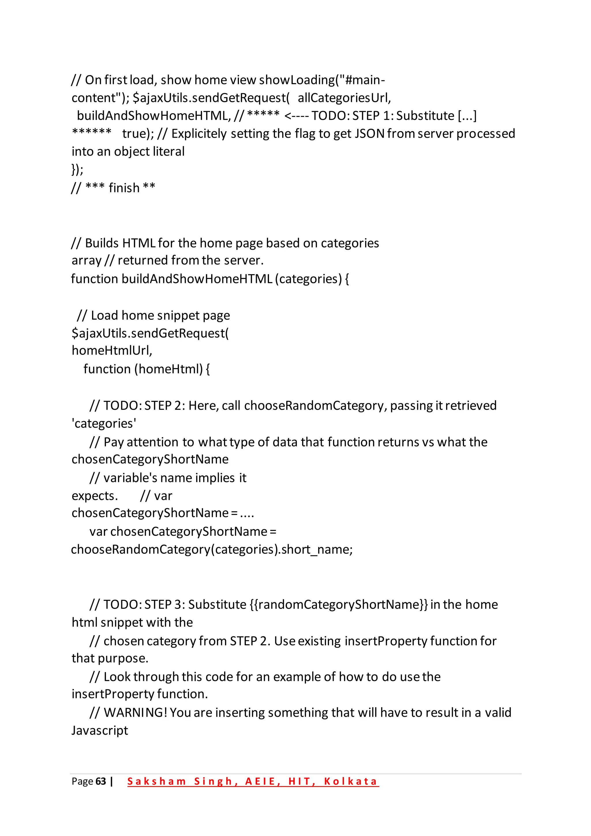 Page 63 | S a k s h a m S i n g h , A E I E , H I T , K o l k a t a
// On firstload, show home view showLoading("#main-
content"); $ajaxUtils.sendGetRequest( allCategoriesUrl,
buildAndShowHomeHTML, //***** <---- TODO: STEP 1: Substitute [...]
****** true); // Explicitely setting the flag to get JSONfrom server processed
into an object literal
});
// *** finish **
// Builds HTML for the home page based on categories
array // returned fromthe server.
function buildAndShowHomeHTML (categories) {
// Load home snippet page
$ajaxUtils.sendGetRequest(
homeHtmlUrl,
function (homeHtml) {
// TODO: STEP 2: Here, call chooseRandomCategory, passing itretrieved
'categories'
// Pay attention to whattype of data that function returns vs what the
chosenCategoryShortName
// variable's name implies it
expects. // var
chosenCategoryShortName=....
var chosenCategoryShortName=
chooseRandomCategory(categories).short_name;
// TODO: STEP 3: Substitute {{randomCategoryShortName}} in the home
html snippet with the
// chosen category from STEP 2. Useexisting insertProperty function for
that purpose.
// Look through this code for an example of how to do usethe
insertProperty function.
// WARNING!You are inserting something that will have to result in a valid
Javascript
 