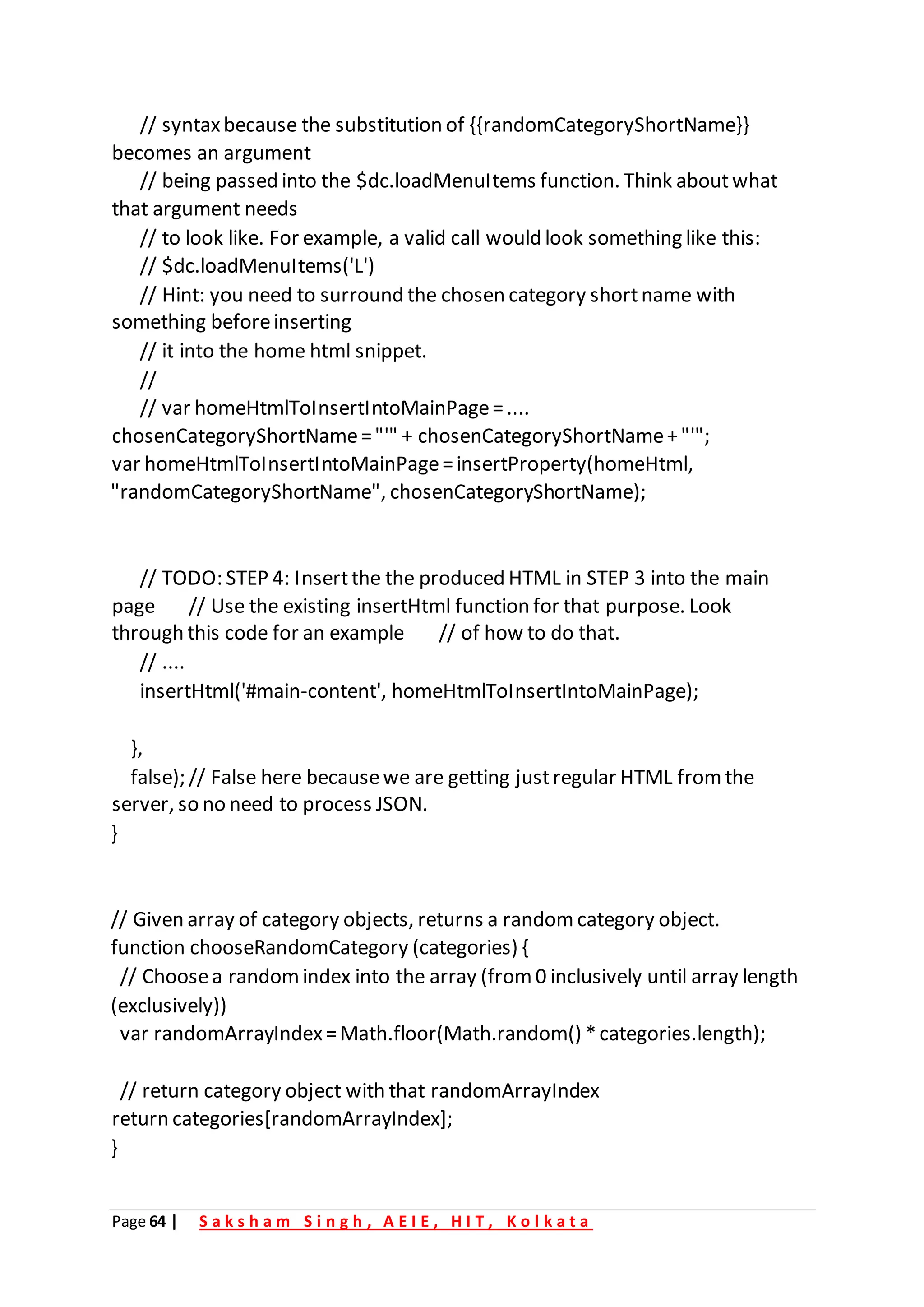 Page 64 | S a k s h a m S i n g h , A E I E , H I T , K o l k a t a
// syntaxbecause the substitution of {{randomCategoryShortName}}
becomes an argument
// being passed into the $dc.loadMenuItems function. Think aboutwhat
that argument needs
// to look like. For example, a valid call would look something like this:
// $dc.loadMenuItems('L')
// Hint: you need to surround the chosen category shortname with
something beforeinserting
// it into the home html snippet.
//
// var homeHtmlToInsertIntoMainPage=....
chosenCategoryShortName="'" + chosenCategoryShortName+"'";
var homeHtmlToInsertIntoMainPage=insertProperty(homeHtml,
"randomCategoryShortName", chosenCategoryShortName);
// TODO: STEP 4: Insertthe the produced HTML in STEP 3 into the main
page // Use the existing insertHtml function for that purpose. Look
through this code for an example // of how to do that.
// ....
insertHtml('#main-content', homeHtmlToInsertIntoMainPage);
},
false); // False here becausewe are getting justregular HTML from the
server, so no need to process JSON.
}
// Given array of category objects, returns a random category object.
function chooseRandomCategory (categories) {
// Choosea random index into the array (from 0 inclusively until array length
(exclusively))
var randomArrayIndex=Math.floor(Math.random() *categories.length);
// return category object with that randomArrayIndex
return categories[randomArrayIndex];
}
 