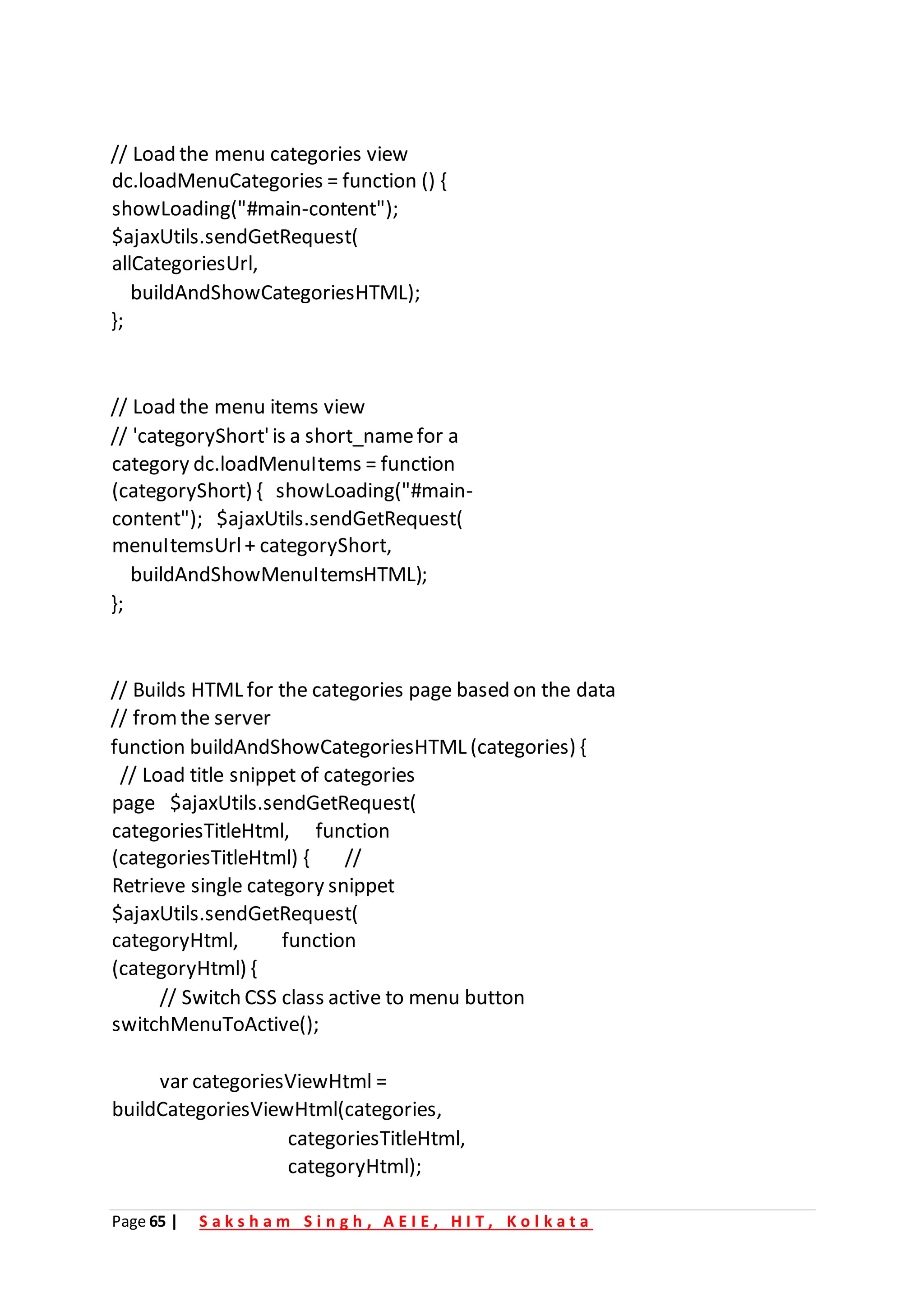 Page 65 | S a k s h a m S i n g h , A E I E , H I T , K o l k a t a
// Load the menu categories view
dc.loadMenuCategories = function () {
showLoading("#main-content");
$ajaxUtils.sendGetRequest(
allCategoriesUrl,
buildAndShowCategoriesHTML);
};
// Load the menu items view
// 'categoryShort'is a short_namefor a
category dc.loadMenuItems = function
(categoryShort) { showLoading("#main-
content"); $ajaxUtils.sendGetRequest(
menuItemsUrl+ categoryShort,
buildAndShowMenuItemsHTML);
};
// Builds HTML for the categories page based on the data
// fromthe server
function buildAndShowCategoriesHTML (categories) {
// Load title snippet of categories
page $ajaxUtils.sendGetRequest(
categoriesTitleHtml, function
(categoriesTitleHtml) { //
Retrieve single category snippet
$ajaxUtils.sendGetRequest(
categoryHtml, function
(categoryHtml) {
// Switch CSS class active to menu button
switchMenuToActive();
var categoriesViewHtml =
buildCategoriesViewHtml(categories,
categoriesTitleHtml,
categoryHtml);
 