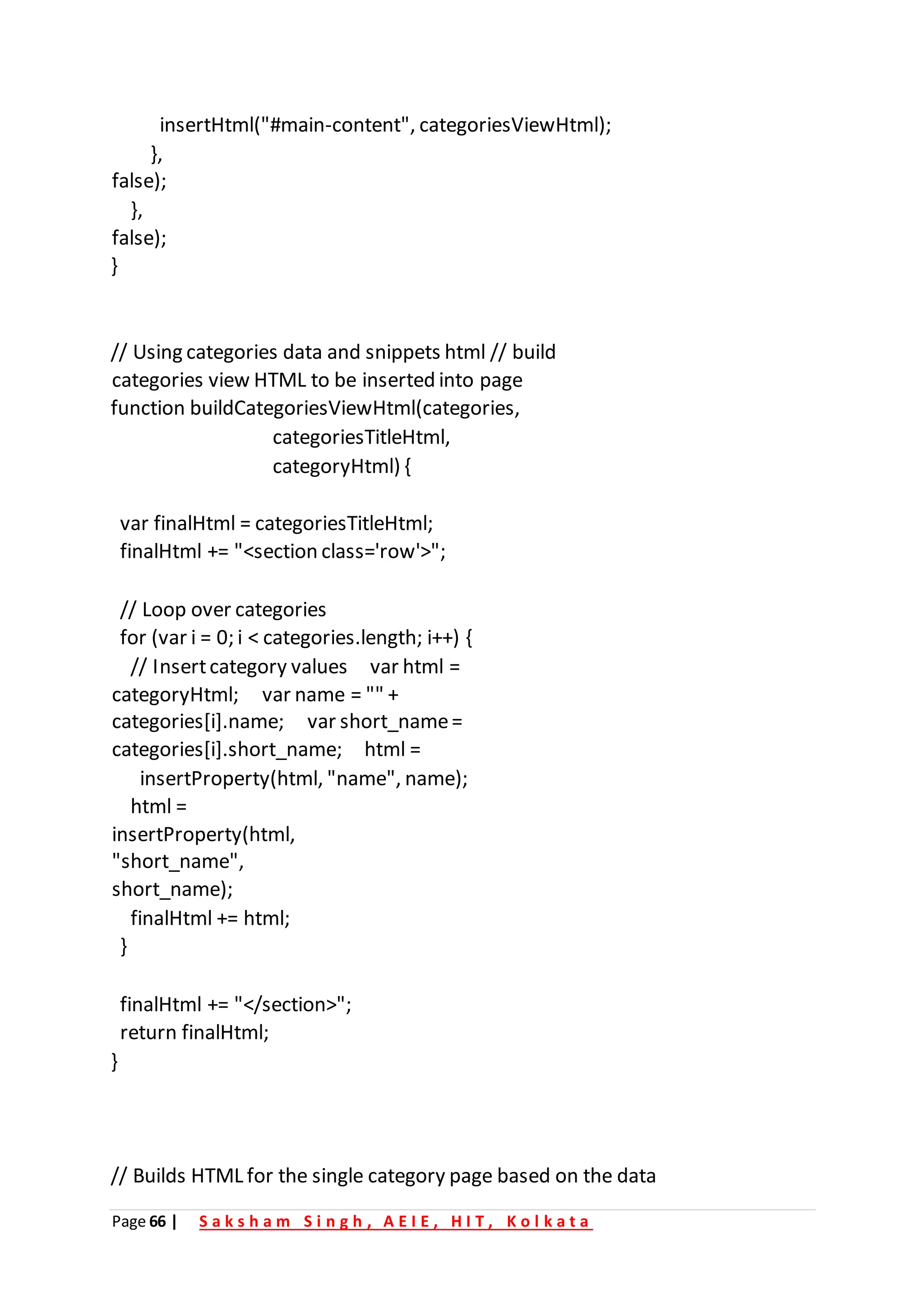 Page 66 | S a k s h a m S i n g h , A E I E , H I T , K o l k a t a
insertHtml("#main-content", categoriesViewHtml);
},
false);
},
false);
}
// Using categories data and snippets html // build
categories view HTML to be inserted into page
function buildCategoriesViewHtml(categories,
categoriesTitleHtml,
categoryHtml) {
var finalHtml = categoriesTitleHtml;
finalHtml += "<section class='row'>";
// Loop over categories
for (var i = 0; i < categories.length; i++) {
// Insertcategory values var html =
categoryHtml; var name = "" +
categories[i].name; var short_name=
categories[i].short_name; html =
insertProperty(html, "name", name);
html =
insertProperty(html,
"short_name",
short_name);
finalHtml += html;
}
finalHtml += "</section>";
return finalHtml;
}
// Builds HTML for the single category page based on the data
 