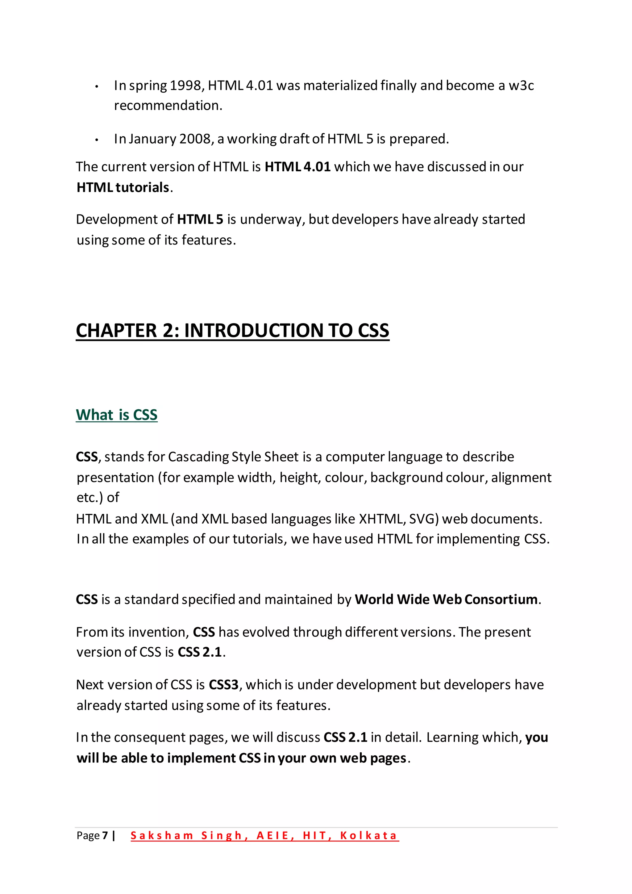 Page 7 | S a k s h a m S i n g h , A E I E , H I T , K o l k a t a
• In spring 1998, HTML 4.01 was materialized finally and become a w3c
recommendation.
• In January 2008, a working draftof HTML 5 is prepared.
The current version of HTML is HTML 4.01 which we have discussed in our
HTML tutorials.
Development of HTML 5 is underway, butdevelopers havealready started
using some of its features.
CHAPTER 2: INTRODUCTION TO CSS
What is CSS
CSS, stands for Cascading Style Sheet is a computer language to describe
presentation (for example width, height, colour, background colour, alignment
etc.) of
HTML and XML (and XML based languages like XHTML, SVG) web documents.
In all the examples of our tutorials, we haveused HTML for implementing CSS.
CSS is a standard specified and maintained by World Wide WebConsortium.
Fromits invention, CSS has evolved through differentversions. The present
version of CSS is CSS 2.1.
Next version of CSS is CSS3, which is under development but developers have
already started using some of its features.
In the consequent pages, we will discuss CSS 2.1 in detail. Learning which, you
will be able to implement CSS inyour own web pages.
 