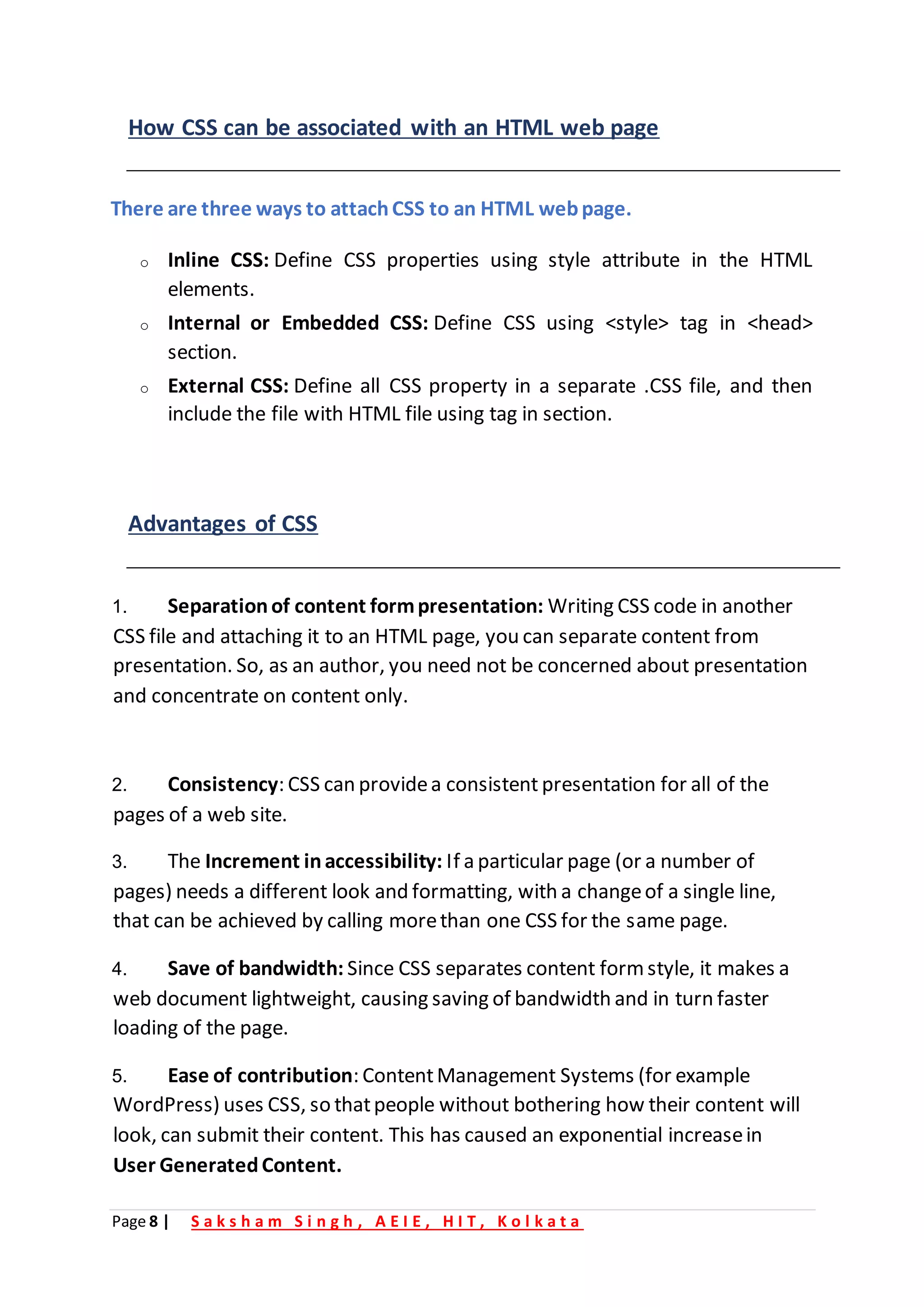 Page 8 | S a k s h a m S i n g h , A E I E , H I T , K o l k a t a
How CSS can be associated with an HTML web page
There are three ways to attachCSS to an HTML webpage.
o Inline CSS: Define CSS properties using style attribute in the HTML
elements.
o Internal or Embedded CSS: Define CSS using <style> tag in <head>
section.
o External CSS: Define all CSS property in a separate .CSS file, and then
include the file with HTML file using tag in section.
Advantages of CSS
1. Separationof content formpresentation: Writing CSS code in another
CSS file and attaching it to an HTML page, you can separate content from
presentation. So, as an author, you need not be concerned about presentation
and concentrate on content only.
2. Consistency: CSS can providea consistent presentation for all of the
pages of a web site.
3. The Increment inaccessibility: If a particular page (or a number of
pages) needs a different look and formatting, with a changeof a single line,
that can be achieved by calling morethan one CSS for the same page.
4. Save of bandwidth: Since CSS separates content form style, it makes a
web document lightweight, causing saving of bandwidth and in turn faster
loading of the page.
5. Ease of contribution: ContentManagement Systems (for example
WordPress) uses CSS, so thatpeople without bothering how their content will
look, can submit their content. This has caused an exponential increasein
User GeneratedContent.
 