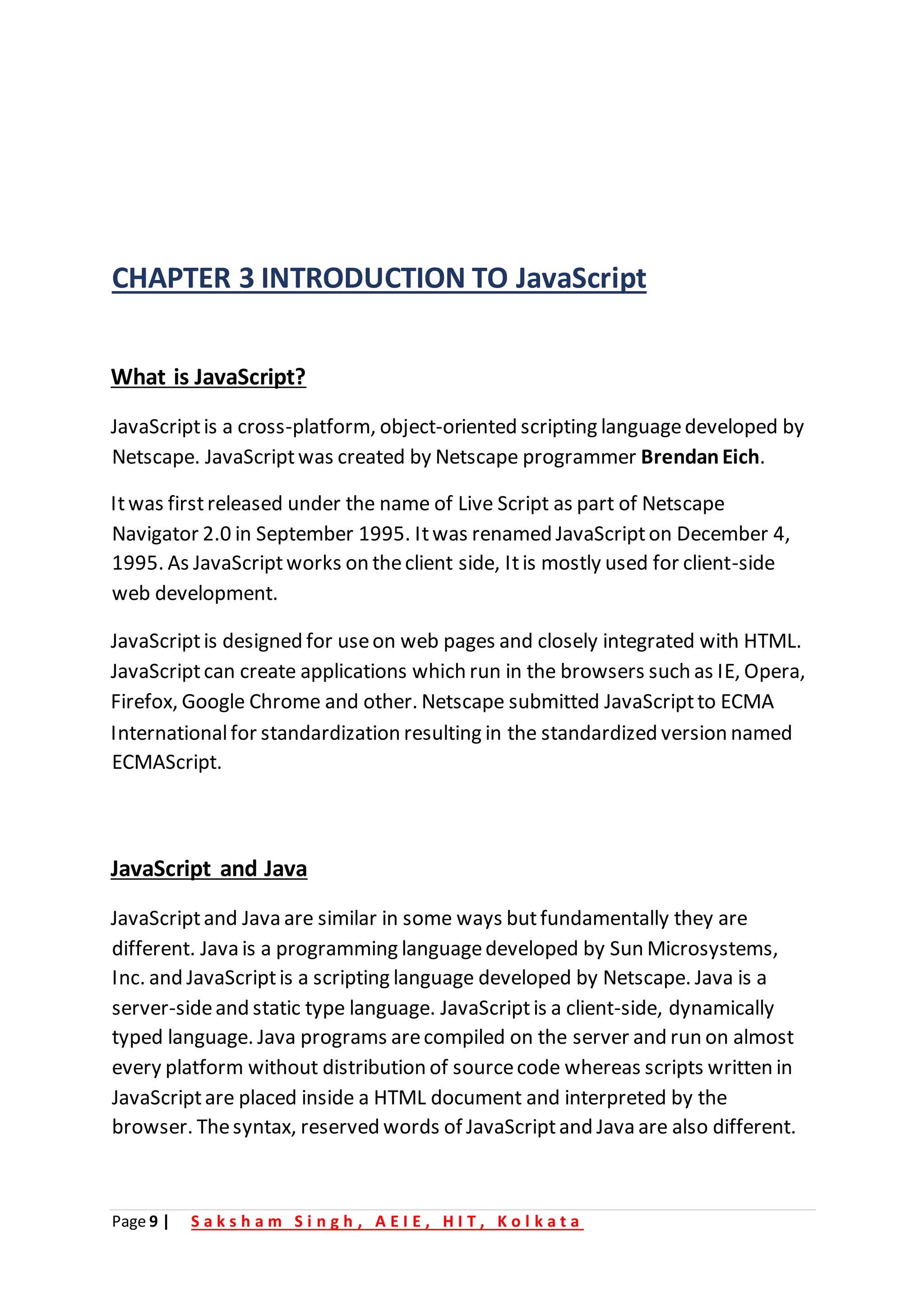 Page 9 | S a k s h a m S i n g h , A E I E , H I T , K o l k a t a
CHAPTER 3 INTRODUCTION TO JavaScript
What is JavaScript?
JavaScriptis a cross-platform, object-oriented scripting languagedeveloped by
Netscape. JavaScriptwas created by Netscape programmer BrendanEich.
Itwas firstreleased under the name of Live Script as part of Netscape
Navigator 2.0 in September 1995. Itwas renamed JavaScripton December 4,
1995. As JavaScriptworks on theclient side, Itis mostly used for client-side
web development.
JavaScriptis designed for useon web pages and closely integrated with HTML.
JavaScriptcan create applications which run in the browsers such as IE, Opera,
Firefox, Google Chrome and other. Netscape submitted JavaScriptto ECMA
Internationalfor standardization resulting in the standardized version named
ECMAScript.
JavaScript and Java
JavaScriptand Java are similar in some ways butfundamentally they are
different. Java is a programming languagedeveloped by Sun Microsystems,
Inc. and JavaScriptis a scripting language developed by Netscape. Java is a
server-sideand static type language. JavaScriptis a client-side, dynamically
typed language. Java programs arecompiled on the server and run on almost
every platform without distribution of sourcecode whereas scripts written in
JavaScriptare placed inside a HTML document and interpreted by the
browser. Thesyntax, reserved words of JavaScriptand Java are also different.
 