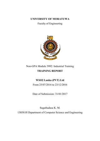 UNIVERSITY OF MORATUWA
Faculty of Engineering
Non-GPA Module 3992: Industrial Training
TRAINING REPORT
WSO2 Lanka (PVT) Ltd
From 25/07/2016 to 23/12/2016
Date of Submission: 31/01/2017
Sugathadasa K. M.
130581H Department of Computer Science and Engineering
 