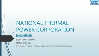 NATIONAL THERMAL
POWER CORPORATION
BADARPUR
INDUSTRIAL TRAINING
ADITYA SHEKHAR
B.TECH 4th YEAR (ELECTRICAL AND ELECTRONICS ENGINEERING),VIET
 
