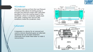 4.Condenser
The steam coming out from the Low Pressure
Turbine (a little above its boiling pump) is
brought into thermal contact with cold water
(pumped in from the cooling tower) in the
condenser, where it condenses rapidly back
into water, creating near Vacuum-like
conditions inside the condenser chest.
5.Deareator
A deareator is a device for air removal and
used to remove dissolved gases (an alternate
would be the use of water treatment
chemicals) from boiler feed water to make it
noncorrosive.
 