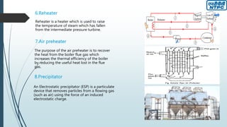 6.Reheater
Reheater is a heater which is used to raise
the temperature of steam which has fallen
from the intermediate pressure turbine.
7.Air preheater
The purpose of the air preheater is to recover
the heat from the boiler flue gas which
increases the thermal efficiency of the boiler
by reducing the useful heat lost in the flue
gas.
8.Precipitator
An Electrostatic precipitator (ESP) is a particulate
device that removes particles from a flowing gas
(such as air) using the force of an induced
electrostatic charge.
 