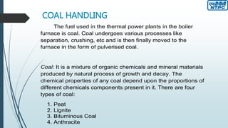 COAL HANDLING
The fuel used in the thermal power plants in the boiler
furnace is coal. Coal undergoes various processes like
separation, crushing, etc and is then finally moved to the
furnace in the form of pulverised coal.
Coal: It is a mixture of organic chemicals and mineral materials
produced by natural process of growth and decay. The
chemical properties of any coal depend upon the proportions of
different chemicals components present in it. There are four
types of coal:
1. Peat
2. Lignite
3. Bituminous Coal
4. Anthracite
 