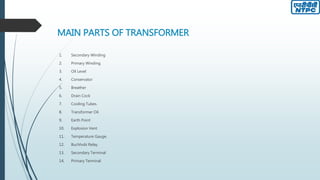 MAIN PARTS OF TRANSFORMER
1. Secondary Winding
2. Primary Winding.
3. Oil Level
4. Conservator
5. Breather
6. Drain Cock
7. Cooling Tubes.
8. Transformer Oil.
9. Earth Point
10. Explosion Vent
11. Temperature Gauge.
12. Buchholz Relay
13. Secondary Terminal
14. Primary Terminal
 