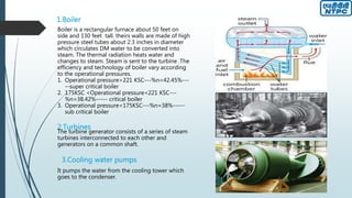 1.Boiler
Boiler is a rectangular furnace about 50 feet on
side and 130 feet tall. theirs walls are made of high
pressure steel tubes about 2.3 inches in diameter
which circulates DM water to be converted into
steam. The thermal radiation heats water and
changes to steam. Steam is sent to the turbine .The
efficiency and technology of boiler vary according
to the operational pressures.
1. Operational pressure>221 KSC---%n=42.45%---
--super critical boiler
2. 175KSC <Operational pressure<221 KSC---
%n=38.42%----- critical boiler
3. Operational pressure<175KSC---%n=38%-----
sub critical boiler
The turbine generator consists of a series of steam
turbines interconnected to each other and
generators on a common shaft.
2.Turbines
3.Cooling water pumps
It pumps the water from the cooling tower which
goes to the condenser.
 