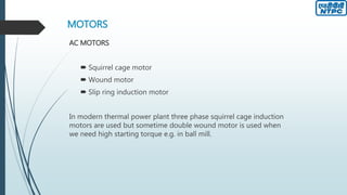 MOTORS
AC MOTORS
 Squirrel cage motor
 Wound motor
 Slip ring induction motor
In modern thermal power plant three phase squirrel cage induction
motors are used but sometime double wound motor is used when
we need high starting torque e.g. in ball mill.
 