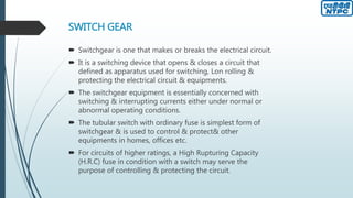SWITCH GEAR
 Switchgear is one that makes or breaks the electrical circuit.
 It is a switching device that opens & closes a circuit that
defined as apparatus used for switching, Lon rolling &
protecting the electrical circuit & equipments.
 The switchgear equipment is essentially concerned with
switching & interrupting currents either under normal or
abnormal operating conditions.
 The tubular switch with ordinary fuse is simplest form of
switchgear & is used to control & protect& other
equipments in homes, offices etc.
 For circuits of higher ratings, a High Rupturing Capacity
(H.R.C) fuse in condition with a switch may serve the
purpose of controlling & protecting the circuit.
 