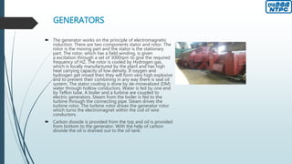 GENERATORS
 The generator works on the principle of electromagnetic
induction. There are two components stator and rotor. The
rotor is the moving part and the stator is the stationary
part. The rotor, which has a field winding, is given
a excitation through a set of 3000rpm to give the required
frequency of HZ. The rotor is cooled by Hydrogen gas,
which is locally manufactured by the plant and has high
heat carrying capacity of low density. If oxygen and
hydrogen get mixed then they will form very high explosive
and to prevent their combining in any way there is seal oil
system. The stator cooling is done by de-mineralized (DM)
water through hollow conductors. Water is fed by one end
by Teflon tube. A boiler and a turbine are coupled to
electric generators. Steam from the boiler is fed to the
turbine through the connecting pipe. Steam drives the
turbine rotor. The turbine rotor drives the generator rotor
which turns the electromagnet within the coil of wire
conductors.
 Carbon dioxide is provided from the top and oil is provided
from bottom to the generator. With the help of carbon
dioxide the oil is drained out to the oil tank.
 