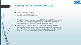 RATINGS OF THE GENERATORS USED
 Turbo generator 100MW
 TURBO GENERATOR 210 MW
 The 100 MW generator generates 10.75 KV and 210 MW generates
15.75 KV. The voltage is stepped up to 220 KV with the help of
generator transformer and is connected to the grid.
 The voltage is stepped down to 6.6 KV with the help of UNIT
AUXILLARY TRANSFORMER (UAT) and this voltage is used to drive
the HT motors. The voltage is further stepped down to 415 V and
then to 220 V and this voltage is used to drive Lt Motors.
 