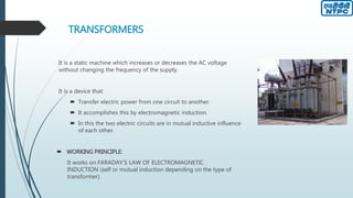 TRANSFORMERS
It is a static machine which increases or decreases the AC voltage
without changing the frequency of the supply.
It is a device that:
 Transfer electric power from one circuit to another.
 It accomplishes this by electromagnetic induction.
 In this the two electric circuits are in mutual inductive influence
of each other.
 WORKING PRINCIPLE:
It works on FARADAY’S LAW OF ELECTROMAGNETIC
INDUCTION (self or mutual induction depending on the type of
transformer).
 