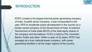 INTRODUCTION
NTPC Limited is the largest thermal power generating company
of India. A public sector company, it was incorporated in the
year 1975 to accelerate power development in the country as a
wholly owned company of the Government of India. At present,
Government of India holds 89.5% of the total equity shares of
the company and the balance 10.5% is held by FIIs, Domestic
Banks, Public and other. Within a span of 32 years, NTPC has
emerged as a truly national power company, with power
generating facilities in all the major regions of the country.
 
