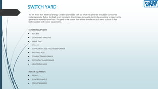 SWITCH YARD
As we know that electrical energy can’t be stored like cells, so what we generate should be consumed
instantaneously. But as the load is not constants therefore we generate electricity according to need i.e. the
generation depends upon load. The yard is the places from where the electricity is send outside. It has
both outdoor and indoor equipments.
OUTDOOR EQUIPMENTS
 BUS BAR.
 LIGHTENING ARRESTER
 WAVE TRAP
 BREAKER
 CAPACITATIVE VOLTAGE TRANSFORMER
 EARTHING ROD
 CURRENT TRANSFORMER.
 POTENTIAL TRANSFORMER
 LIGHTENING MASK
INDOOR EQUIPMENTS
 RELAYS.
 CONTROL PANELS
 CIRCUIT BREAKERS
 