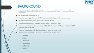 BACKGROUND
 BADARPUR THERMAL POWER STATION was established on 1973 and it was the part of Central
Government.
 On 01/04/1978 is was given to NTPC.
 Since then operating performance of NTPC has been considerably above the national average.
 Badarpur thermal power station started with a single 95 mw unit.
 There were 2 more units (95 MW each) installed in next 2 consecutive years.
 Now it has total five units with total capacity of 720 MW. Ownership of BTPS was transferred to NTPC
with effect from 01.06.2006
 The power is supplied to a 220 KV network that is a part of the northern grid.
 The ten circuits through which the power is evacuated from the plant are:
o 1. Mehrauli
o 2. Okhla
o 3. Ballabgarh
o 4. Indraprastha
o 5. UP (Noida)
o 6. Jaipur
 