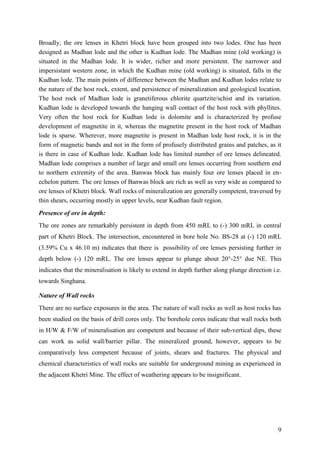 9
Broadly, the ore lenses in Khetri block have been grouped into two lodes. One has been
designed as Madhan lode and the other is Kudhan lode. The Madhan mine (old working) is
situated in the Madhan lode. It is wider, richer and more persistent. The narrower and
impersistant western zone, in which the Kudhan mine (old working) is situated, falls in the
Kudhan lode. The main points of difference between the Madhan and Kudhan lodes relate to
the nature of the host rock, extent, and persistence of mineralization and geological location.
The host rock of Madhan lode is granetiferous chlorite quartzite/schist and its variation.
Kudhan lode is developed towards the hanging wall contact of the host rock with phyllites.
Very often the host rock for Kudhan lode is dolomite and is characterized by profuse
development of magnetite in it, whereas the magnetite present in the host rock of Madhan
lode is sparse. Wherever, more magnetite is present in Madhan lode host rock, it is in the
form of magnetic bands and not in the form of profusely distributed grains and patches, as it
is there in case of Kudhan lode. Kudhan lode has limited number of ore lenses delineated.
Madhan lode comprises a number of large and small ore lenses occurring from southern end
to northern extremity of the area. Banwas block has mainly four ore lenses placed in en-
echelon pattern. The ore lenses of Banwas block are rich as well as very wide as compared to
ore lenses of Khetri block. Wall rocks of mineralization are generally competent, traversed by
thin shears, occurring mostly in upper levels, near Kudhan fault region.
Presence of ore in depth:
The ore zones are remarkably persistent in depth from 450 mRL to (-) 300 mRL in central
part of Khetri Block. The intersection, encountered in bore hole No. BS-28 at (-) 120 mRL
(3.59% Cu x 46.10 m) indicates that there is possibility of ore lenses persisting further in
depth below (-) 120 mRL. The ore lenses appear to plunge about 20°-25° due NE. This
indicates that the mineralisation is likely to extend in depth further along plunge direction i.e.
towards Singhana.
Nature of Wall rocks
There are no surface exposures in the area. The nature of wall rocks as well as host rocks has
been studied on the basis of drill cores only. The borehole cores indicate that wall rocks both
in H/W & F/W of mineralisation are competent and because of their sub-vertical dips, these
can work as solid wall/barrier pillar. The mineralized ground, however, appears to be
comparatively less competent because of joints, shears and fractures. The physical and
chemical characteristics of wall rocks are suitable for underground mining as experienced in
the adjacent Khetri Mine. The effect of weathering appears to be insignificant.
 