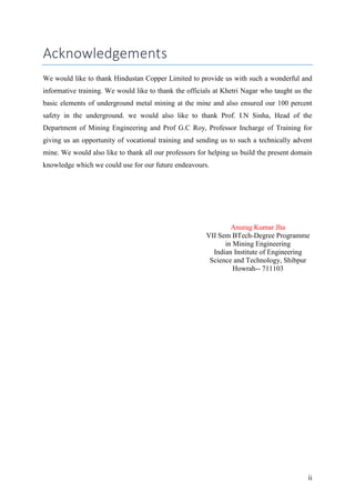ii
Acknowledgements
We would like to thank Hindustan Copper Limited to provide us with such a wonderful and
informative training. We would like to thank the officials at Khetri Nagar who taught us the
basic elements of underground metal mining at the mine and also ensured our 100 percent
safety in the underground. we would also like to thank Prof. I.N Sinha, Head of the
Department of Mining Engineering and Prof G.C Roy, Professor Incharge of Training for
giving us an opportunity of vocational training and sending us to such a technically advent
mine. We would also like to thank all our professors for helping us build the present domain
knowledge which we could use for our future endeavours.
Anurag Kumar Jha
VII Sem BTech-Degree Programme
in Mining Engineering
Indian Institute of Engineering
Science and Technology, Shibpur
Howrah-- 711103
 
