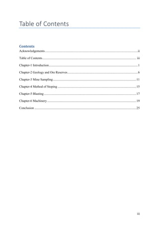 iii
Table of Contents
Contents
Acknowledgements....................................................................................................................ii
Table of Contents..................................................................................................................... iii
Chapter-1 Introduction...............................................................................................................1
Chapter-2 Geology and Ore Reserves........................................................................................6
Chapter-3 Mine Sampling........................................................................................................11
Chapter-4 Method of Stoping ..................................................................................................15
Chapter-5 Blasting ...................................................................................................................17
Chapter-6 Machinery ...............................................................................................................19
Conclusion ...............................................................................................................................25
 