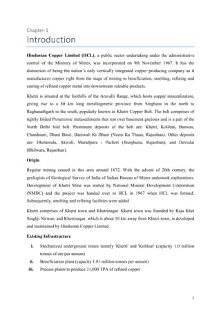 1
Chapter-1
Introduction
Hindustan Copper Limited (HCL), a public sector undertaking under the administrative
control of the Ministry of Mines, was incorporated on 9th November 1967. It has the
distinction of being the nation’s only vertically integrated copper producing company as it
manufactures copper right from the stage of mining to beneficiation, smelting, refining and
casting of refined copper metal into downstream saleable products.
Khetri is situated at the foothills of the Aravalli Range, which hosts copper mineralization,
giving rise to a 80 km long metallogenetic province from Singhana in the north to
Raghunathgarh in the south, popularly known as Khetri Copper Belt. The belt comprises of
tightly folded Proterozoic metasediments that rest over basement gneisses and is a part of the
North Delhi fold belt. Prominent deposits of the belt are: Khetri, Kolihan, Banwas,
Chandmari, Dhani Basri, Baniwali Ki Dhani (Neem Ka Thana, Rajasthan). Other deposits
are: Dholamala, Akwali, Muradpura - Pacheri (Jhunjhunu, Rajasthan), and Devtalai
(Bhilwara, Rajasthan).
Origin
Regular mining ceased in this area around 1872. With the advent of 20th century, the
geologists of Geological Survey of India of Indian Bureau of Mines undertook explorations.
Development of Khetri Mine was started by National Mineral Development Corporation
(NMDC) and the project was handed over to HCL in 1967 when HCL was formed.
Subsequently, smelting and refining facilities were added.
Khetri comprises of Khetri town and Khetrinagar. Khetri town was founded by Raja Khet
Singhji Nirwan, and Khetrinagar, which is about 10 km away from Khetri town, is developed
and maintained by Hindustan Copper Limited.
Existing Infrastructure
i. Mechanized underground mines namely 'Khetri' and 'Kolihan' (capacity 1.0 million
tonnes of ore per annum)
ii. Beneficiation plant (capacity 1.81 million tonnes per annum)
iii. Process plants to produce 31,000 TPA of refined copper
 