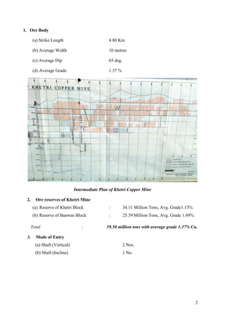 2
1. Ore Body
(a) Strike Length 4.80 Km
(b) Average Width 10 metres
(c) Average Dip 65 deg.
(d) Average Grade 1.37 %
Intermediate Plan of Khetri Copper Mine
2. Ore reserves of Khetri Mine
(a) Reserve of Khetri Block : 34.11 Million Tons, Avg. Grade1.13%
(b) Reserve of Banwas Block : 25.39 Million Tons, Avg. Grade 1.69%
Total : 59.50 million tons with average grade 1.37% Cu.
3. Mode of Entry
(a) Shaft (Vertical) 2 Nos.
(b) Shaft (Incline) 1 No.
 