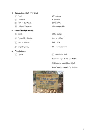 3
4. Production Shaft (Vertical)
(a) Depth 475 metres
(b) Diameter 5.5 metres
(c) H.P. of the Winder 2870 K.W.
(d) Hoisting Capacity 600 tons per Hr.
5. Service Shaft(Vertical)
(a) Depth 388.5 meters
(b) Area of X- Section 6.11 x 4.93 m
(c) H.P. of Winder 1600 K.W
(d) Cage Capacity 88 persons per trip
6. Ventilation:-
(a) Up cast (i) Production shaft
Fan Capacity – 9400 Cu. M/Min.
(ii) Banwas Ventilation Shaft
Fan Capacity – 6000 Cu. M/Min.
 
