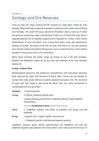 6
Chapter-2
Geology and Ore Reserves
There are three hill ranges trending NE-SW separated by sandy plains within the lease
boundary. Makro hill range comprised of quartzite is observed on the western side of Mining
lease boundary. The central hill range separated by Kharkhara valley is made up of schists
and quartzites containining copper mineralization. Further east of Central hill range, there is
magnetite-quartzite hill of moderate height/elevation separated by a valley, where various
establishments of mine and plants, such as processing plants, stores and administrative
building are located. The slopes of the hills are steep with little or no soil and vegetation
cover. On the southern end of Khetri Mining Lease area lie small hilly terrains while northern
boundary of mining lease area is soil covered plains.
Khetri Nagar Township and Gothra village are located on east of the lease boundary.
Singhana and Kharkhara villages lie on the north and southwest of the lease boundary
respectively.
Geology of Khetri Mine
Metamorphosed arenaceous and argillaceous metasediments with intercalated calcareous
bands represent the major rock formations at Khetri Mine. These rocks are intruded by
younger basic rocks, acidic intrusions of granite, pegmatite and quartz veins. The succession
of major rock units found in and around the Khetri mine area (from east/footwall to
west/hanging wall) is as given here:-
Ajabgarh 5. Sericite Quartzite
Group 4. Phyllite/ Andalusite phyllite schist
3.Garnet-chlorite-quartzite-Schist+Amphibole+Biotite+Copper-Sulphide
mineralization
------------Gradational Contact --------------------------
Alwar 2. Amphibole quartzite with bands of amphibole rich Group rock and
amphibole
Group magnetite rock + Copper sulphide mineralisation
1. Feldspathic quartzite with band and magnetite quartzite
Amphibole, quartzite, garnet chlorite, quartzite/schist and Amphibole rich rock and
amphibole magnetic rocks (placed at the serial number 2 and 3 above) are the host rocks of
 
