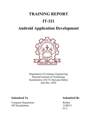 TRAINING REPORT
IT-321
Android Application Development
Department of Computer Engineering
National Institute of Technology
Kurukshetra-136119, Haryana (India)
July-Dec, 2016
Submitted To Submitted By
Computer Department Rishita
NIT Kurukshetra 1140213
IT-3
 