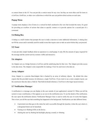 13
or context frame in the UI. You can provide a context menu for any view, but they are most often used for items in
a ListView, GridView, or other view collections in which the user can perform direct actions on each item.
Popup Menu
A popup menu displays a list of items in a vertical list that's anchored to the view that invoked the menu. It's good
for providing an overflow of actions that relate to specific content or to provide options for a second part of a
command.
5.4 Dialog Box
A dialog is a small window that prompts the user to make a decision or enter additional information. A dialog does
not fill the screen and is normally used for modal events that require users to take an action before they can proceed.
5.5 Toast
A toast provides simple feedback about an operation in a small popup. It only fills the amount of space required for
the message and the current activity remains visible and interactive.
5.6 Adapters
An Adapter acts as a bridge between a ListView and the underlying data for that view. The Adapter provides access
to the data items. The Adapter is also responsible for making a View for each item in the data set.
Array Adapter
Array Adapter is a concrete BaseAdapter that is backed by an array of arbitrary objects. By default this class
expects that the provided resource id references a single TextView. If you want to use a more complex layout, use
the constructor that also takes a field id. That field id should reference a TextView in the larger layout resource.
5.7 Notification Manager
A notification is a message you can display to the user outside of your application's normal UI. When you tell the
system to issue a notification, it first appears as an icon in the notification area. To see the details of the notification,
the user opens the notification drawer. Notification Manager Class is used to notify the user of events that happen.
This is how you tell the user that something has happened in the background. Notifications can take different forms:
∑ A persistent icon that goes in the status bar and is accessible through the launcher, (when the user selects it,
a designated Intent can be launched).
∑ Turning on or flashing LEDs on the device.
∑ Alerting the user by flashing the backlight, playing a sound, or vibrating.
 