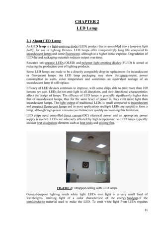 CHAPTER 2
LED Lamp
2.1 About LED Lamp
An LED lamp is a light-emitting diode (LED) product that is assembled into a lamp (or light
bulb)) for use in lighting fixtures. LED lamps offer comparatively long life compared to
incandescent lamps and some fluorescent, although at a higher initial expense. Degradation of
LED die and packaging materials reduces output over time.
Research into organic LEDs (OLED) and polymer light-emitting diodes (PLED) is aimed at
reducing the production cost of lighting products.
Some LED lamps are made to be a directly compatible drop-in replacement for incandescent
or fluorescent lamps. An LED lamp packaging may show the lumen output, power
consumption in watts, color temperature and sometimes an equivalent wattage of an
incandescent lamp it will replace.
Efficacy of LED devices continues to improve, with some chips able to emit more than 100
lumens per watt. LEDs do not emit light in all directions, and their directional characteristics
affect the design of lamps. The efficacy of LED lamps is generally significantly higher than
that of incandescent lamps, thus for the same level of power in, they emit more light than
incandescent lamps. The light output of traditional LEDs is small compared to incandescent
and compact fluorescent lamps and in most applications multiple LEDs are needed to form a
lamp, although high-power versions (see below) are quickly overcoming this limitation.
LED chips need controlled direct current (DC) electrical power and an appropriate power
supply is needed. LEDs are adversely affected by high temperature, so LED lamps typically
include heat dissipation elements such as heat sinks and cooling fins.

FIGURE 2: Dropped ceiling with LED lamps
General-purpose lighting needs white light. LEDs emit light in a very small band of
wavelengths, emitting light of a color characteristic of the energy bandgap of the
semiconductor material used to make the LED. To emit white light from LEDs requires
11

 