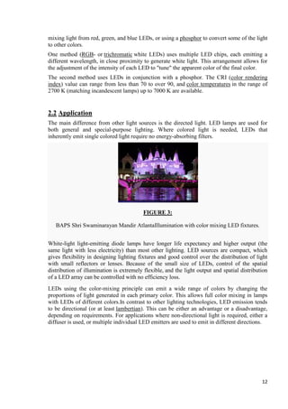 mixing light from red, green, and blue LEDs, or using a phosphor to convert some of the light
to other colors.
One method (RGB- or trichromatic white LEDs) uses multiple LED chips, each emitting a
different wavelength, in close proximity to generate white light. This arrangement allows for
the adjustment of the intensity of each LED to "tune" the apparent color of the final color.
The second method uses LEDs in conjunction with a phosphor. The CRI (color rendering
index) value can range from less than 70 to over 90, and color temperatures in the range of
2700 K (matching incandescent lamps) up to 7000 K are available.

2.2 Application
The main difference from other light sources is the directed light. LED lamps are used for
both general and special-purpose lighting. Where colored light is needed, LEDs that
inherently emit single colored light require no energy-absorbing filters.

FIGURE 3:
BAPS Shri Swaminarayan Mandir AtlantaIllumination with color mixing LED fixtures.
White-light light-emitting diode lamps have longer life expectancy and higher output (the
same light with less electricity) than most other lighting. LED sources are compact, which
gives flexibility in designing lighting fixtures and good control over the distribution of light
with small reflectors or lenses. Because of the small size of LEDs, control of the spatial
distribution of illumination is extremely flexible, and the light output and spatial distribution
of a LED array can be controlled with no efficiency loss.
LEDs using the color-mixing principle can emit a wide range of colors by changing the
proportions of light generated in each primary color. This allows full color mixing in lamps
with LEDs of different colors.In contrast to other lighting technologies, LED emission tends
to be directional (or at least lambertian). This can be either an advantage or a disadvantage,
depending on requirements. For applications where non-directional light is required, either a
diffuser is used, or multiple individual LED emitters are used to emit in different directions.

12

 