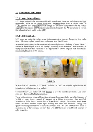 2.3 Household LED Lamps
2.3.1 Lamp sizes and bases
LED lamps intended to be interchangeable with incandescent lamps are made in standard light
bulb shapes, such as an Edison screwbase, an MR16 shape with a bi-pin base, or
a GU5.3 (Bipin cap) or GU10 (bayonet fitting) and are made compatible with the voltage
supplied to the sockets. LED lamps include circuitry to rectify the AC power and to convert
the voltage to a level usable by the LED.

2.3.2 LED light bulbs
LED lamps are made that replace screw-in incandescent or compact fluorescent light bulbs.
Most LED lamps replace incandescent bulbs rated from 5 to 60 watts.
A standard general-purpose incandescent bulb emits light at an efficiency of about 14 to 17
lumens/W depending on its size and voltage. According to the European Union standard, an
energy-efficient bulb that claims to be the equivalent of a 60W tungsten bulb must have a
minimum light output of 806 lumens.

FIGURE 4
A selection of consumer LED bulbs available in 2012 as drop-in replacements for
incandescent bulbs in screw-type sockets
Some models of LED bulbs work with dimmers as used for incandescent lamps. LED lamps
often have directional light characteristics.
These bulbs are more power-efficient than compact fluorescent bulbs and offer lifespans of
30,000 or more hours, reduced if operated at a higher temperature than specified.
Incandescent bulbs have a typical life of 1,000 hours, compact fluorescents about 8,000
hours. The bulbs maintain output light intensity well over their life-times. Energy Star
specifications require the bulbs to typically drop less than 10% after 6000 or more hours of
operation, and in the worst case not more than 15%. LED lamps are available with a variety of
color properties.

13

 