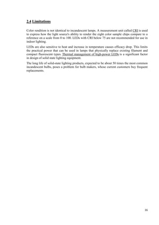 2.4 Limitations
Color rendition is not identical to incandescent lamps. A measurement unit called CRI is used
to express how the light source's ability to render the eight color sample chips compare to a
reference on a scale from 0 to 100. LEDs with CRI below 75 are not recommended for use in
indoor lighting.
LEDs are also sensitive to heat and increase in temperature causes efficacy drop. This limits
the practical power that can be used in lamps that physically replace existing filament and
compact fluorescent types. Thermal management of high-power LEDs is a significant factor
in design of solid state lighting equipment.
The long life of solid-state lighting products, expected to be about 50 times the most common
incandescent bulbs, poses a problem for bulb makers, whose current customers buy frequent
replacements.

16

 