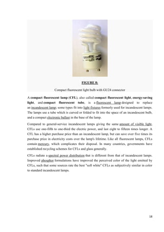 FIGURE 8:
Compact fluorescent light bulb with GU24 connector
A compact fluorescent lamp (CFL), also called compact fluorescent light, energy-saving
light, and compact fluorescent tube, is a fluorescent lamp designed to replace
an incandescent lamp; some types fit into light fixtures formerly used for incandescent lamps.
The lamps use a tube which is curved or folded to fit into the space of an incandescent bulb,
and a compact electronic ballast in the base of the lamp.
Compared to general-service incandescent lamps giving the same amount of visible light,
CFLs use one-fifth to one-third the electric power, and last eight to fifteen times longer. A
CFL has a higher purchase price than an incandescent lamp, but can save over five times its
purchase price in electricity costs over the lamp's lifetime. Like all fluorescent lamps, CFLs
contain mercury, which complicates their disposal. In many countries, governments have
established recycling schemes for CFLs and glass generally.
CFLs radiate a spectral power distribution that is different from that of incandescent lamps.
Improved phosphor formulations have improved the perceived color of the light emitted by
CFLs, such that some sources rate the best "soft white" CFLs as subjectively similar in color
to standard incandescent lamps.

18

 