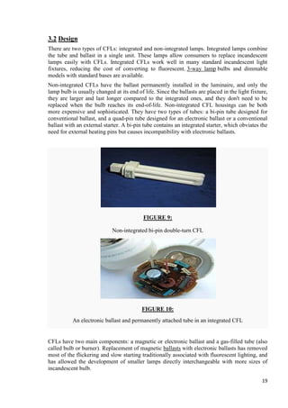 3.2 Design
There are two types of CFLs: integrated and non-integrated lamps. Integrated lamps combine
the tube and ballast in a single unit. These lamps allow consumers to replace incandescent
lamps easily with CFLs. Integrated CFLs work well in many standard incandescent light
fixtures, reducing the cost of converting to fluorescent. 3-way lamp bulbs and dimmable
models with standard bases are available.
Non-integrated CFLs have the ballast permanently installed in the luminaire, and only the
lamp bulb is usually changed at its end of life. Since the ballasts are placed in the light fixture,
they are larger and last longer compared to the integrated ones, and they don't need to be
replaced when the bulb reaches its end-of-life. Non-integrated CFL housings can be both
more expensive and sophisticated. They have two types of tubes: a bi-pin tube designed for
conventional ballast, and a quad-pin tube designed for an electronic ballast or a conventional
ballast with an external starter. A bi-pin tube contains an integrated starter, which obviates the
need for external heating pins but causes incompatibility with electronic ballasts.

FIGURE 9:
Non-integrated bi-pin double-turn CFL

FIGURE 10:
An electronic ballast and permanently attached tube in an integrated CFL

CFLs have two main components: a magnetic or electronic ballast and a gas-filled tube (also
called bulb or burner). Replacement of magnetic ballasts with electronic ballasts has removed
most of the flickering and slow starting traditionally associated with fluorescent lighting, and
has allowed the development of smaller lamps directly interchangeable with more sizes of
incandescent bulb.
19

 