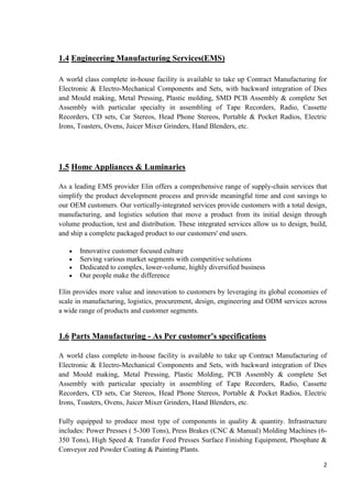 1.4 Engineering Manufacturing Services(EMS)
A world class complete in-house facility is available to take up Contract Manufacturing for
Electronic & Electro-Mechanical Components and Sets, with backward integration of Dies
and Mould making, Metal Pressing, Plastic molding, SMD PCB Assembly & complete Set
Assembly with particular specialty in assembling of Tape Recorders, Radio, Cassette
Recorders, CD sets, Car Stereos, Head Phone Stereos, Portable & Pocket Radios, Electric
Irons, Toasters, Ovens, Juicer Mixer Grinders, Hand Blenders, etc.

1.5 Home Appliances & Luminaries
As a leading EMS provider Elin offers a comprehensive range of supply-chain services that
simplify the product development process and provide meaningful time and cost savings to
our OEM customers. Our vertically-integrated services provide customers with a total design,
manufacturing, and logistics solution that move a product from its initial design through
volume production, test and distribution. These integrated services allow us to design, build,
and ship a complete packaged product to our customers' end users.
Innovative customer focused culture
Serving various market segments with competitive solutions
Dedicated to complex, lower-volume, highly diversified business
Our people make the difference
Elin provides more value and innovation to customers by leveraging its global economies of
scale in manufacturing, logistics, procurement, design, engineering and ODM services across
a wide range of products and customer segments.

1.6 Parts Manufacturing - As Per customer's specifications
A world class complete in-house facility is available to take up Contract Manufacturing of
Electronic & Electro-Mechanical Components and Sets, with backward integration of Dies
and Mould making, Metal Pressing, Plastic Molding, PCB Assembly & complete Set
Assembly with particular specialty in assembling of Tape Recorders, Radio, Cassette
Recorders, CD sets, Car Stereos, Head Phone Stereos, Portable & Pocket Radios, Electric
Irons, Toasters, Ovens, Juicer Mixer Grinders, Hand Blenders, etc.
Fully equipped to produce most type of components in quality & quantity. Infrastructure
includes: Power Presses ( 5-300 Tons), Press Brakes (CNC & Manual) Molding Machines (6350 Tons), High Speed & Transfer Feed Presses Surface Finishing Equipment, Phosphate &
Conveyor zed Powder Coating & Painting Plants.
2

 