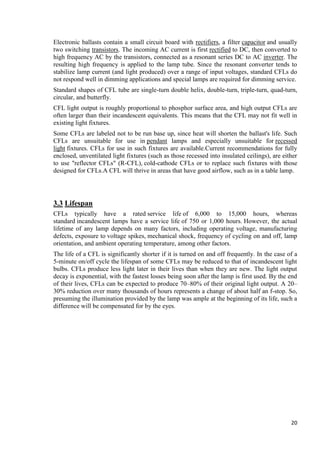 Electronic ballasts contain a small circuit board with rectifiers, a filter capacitor and usually
two switching transistors. The incoming AC current is first rectified to DC, then converted to
high frequency AC by the transistors, connected as a resonant series DC to AC inverter. The
resulting high frequency is applied to the lamp tube. Since the resonant converter tends to
stabilize lamp current (and light produced) over a range of input voltages, standard CFLs do
not respond well in dimming applications and special lamps are required for dimming service.
Standard shapes of CFL tube are single-turn double helix, double-turn, triple-turn, quad-turn,
circular, and butterfly.
CFL light output is roughly proportional to phosphor surface area, and high output CFLs are
often larger than their incandescent equivalents. This means that the CFL may not fit well in
existing light fixtures.
Some CFLs are labeled not to be run base up, since heat will shorten the ballast's life. Such
CFLs are unsuitable for use in pendant lamps and especially unsuitable for recessed
light fixtures. CFLs for use in such fixtures are available.Current recommendations for fully
enclosed, unventilated light fixtures (such as those recessed into insulated ceilings), are either
to use "reflector CFLs" (R-CFL), cold-cathode CFLs or to replace such fixtures with those
designed for CFLs.A CFL will thrive in areas that have good airflow, such as in a table lamp.

3.3 Lifespan
CFLs typically have a rated service life of 6,000 to 15,000 hours, whereas
standard incandescent lamps have a service life of 750 or 1,000 hours. However, the actual
lifetime of any lamp depends on many factors, including operating voltage, manufacturing
defects, exposure to voltage spikes, mechanical shock, frequency of cycling on and off, lamp
orientation, and ambient operating temperature, among other factors.
The life of a CFL is significantly shorter if it is turned on and off frequently. In the case of a
5-minute on/off cycle the lifespan of some CFLs may be reduced to that of incandescent light
bulbs. CFLs produce less light later in their lives than when they are new. The light output
decay is exponential, with the fastest losses being soon after the lamp is first used. By the end
of their lives, CFLs can be expected to produce 70–80% of their original light output. A 20–
30% reduction over many thousands of hours represents a change of about half an f-stop. So,
presuming the illumination provided by the lamp was ample at the beginning of its life, such a
difference will be compensated for by the eyes.

20

 