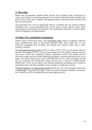 3.7 Recycling
Health and environmental concerns about mercury have prompted many jurisdictions to
require spent lamps to be properly disposed of or recycled, rather than being included in the
general waste stream sent to landfills. Safe disposal requires storing the bulbs unbroken until
they can be processed.
The processing CFLs involve crushing the bulbs in a machine that uses negative pressure
ventilation and a mercury-absorbing filter or cold trap to contain mercury vapor. Many
municipalities are purchasing such machines. The crushed glass and metal is stored in drums,
ready for shipping to recycling factories.

3.8 Other CFL and lighting Technologies
Another type of fluorescent lamp is the electrodeless lamp, known as magnetic induction
lamp, radiofluorescent lamp or fluorescent induction lamp. These lamps have no wire
conductors penetrating their envelopes, and instead excite mercury vapor using a radiofrequency oscillator.
The cold-cathode fluorescent lamp (CCFL) is a form of CFL. CCFLs use electrodes without a
filament. The voltage of CCFLs is about 5 times higher than CFLs, and the current is about 10
times lower. CCFLs have a diameter of about 3 millimeters. CCFLs were initially used for
document scanners and also for back-lighting LCD displays, and later manufactured for use as
lamps. The efficacy (lumens per watt) is about half that of CFLs. Their advantages are that
they are instant-on, like incandescent lamps, and they have a long life of approximately
50,000 hours. CCFLs are an effective and efficient replacement for lighting that is turned on
and off frequently with little extended use (for example, in a bathroom or closet).
Solid-state lighting using light-emitting diodes (LEDs) now fills many specialist niches such
as traffic lights. Household LED lights, which have recently become available to consumers,
now compete with CFLs for high-efficiency house lighting as well.

23

 